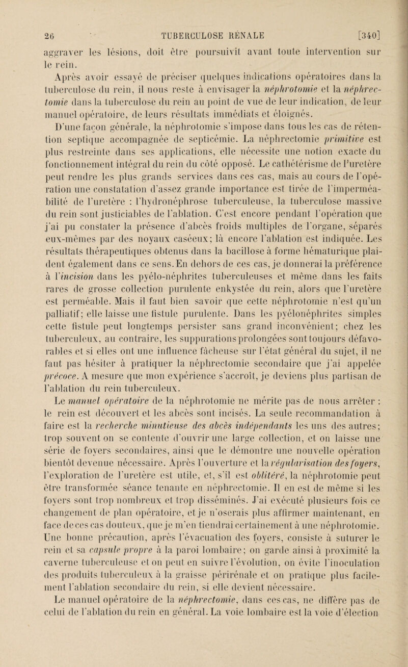 aggraver les lésions, doit être poursuivit avant toute intervention sur le rein. Après avoir essayé de préciser quelques indications opératoires dans la tuberculose du rein, il nous reste à envisager la néphrotomie et la néphrec¬ tomie dans la tuberculose du rein au point de vue de leur indication, de leur manuel opératoire, de leurs résultats immédiats et éloignés. D’une façon générale, la néphrotomie s'impose dans tous les cas de réten¬ tion septique accompagnée de septicémie. La néphrectomie primitive est plus restreinte dans ses applications, elle nécessite une notion exacte du fonctionnement intégral du rein du côté opposé. Le cathétérisme de l’uretère peut rendre les plus grands services dans ces cas, mais au cours de l'opé¬ ration une constatation d’assez grande importance est tirée de l'imperméa¬ bilité de l’uretère : l’hydronéphrose tuberculeuse, la tuberculose massive du rein sont justiciables de l’ablation. C’est encore pendant l’opération que j’ai pu constater la présence d’abcès froids multiples de l'organe, séparés eux-mêmes par des noyaux caséeux; là encore l’ablation est indiquée. Les résultats thérapeutiques obtenus dans la bacillose à forme hématurique plai¬ dent également dans ce sens. En dehors de ces cas, je donnerai la préférence à Y incision dans les pyélo-néphrites tuberculeuses et même dans les faits rares de grosse collection purulente enkystée du rein, alors que l'uretère est perméable. Mais il faut bien savoir que cette néphrotomie n’est qu’un palliatif ; elle laisse une fistule purulente. Dans les pyélonéphrites simples cette fistule peut longtemps persister sans grand inconvénient; chez les tuberculeux, au contraire, les suppurations prolongées sont toujours défavo¬ rables et si elles ont une influence fâcheuse sur l'état général du sujet, il ne faut pas hésiter à pratiquer la néphrectomie secondaire que j’ai appelée précoce. A mesure que mon expérience s’accroît, je deviens plus partisan de l’ablation du rein tuberculeux. Le manuel opératoire de la néphrotomie ne mérite pas de nous arrêter : le rein est découvert et les abcès sont incisés. La seule recommandation à faire est la recherche minutieuse des abcès indépendants les uns des autres; trop souvent on se contente d’ouvrir une large collection, et on laisse une série de foyers secondaires, ainsi que le démontre une nouvelle opération bientôt devenue nécessaire. Après l’ouverture et la régularisation des foyers, l’exploration de l’uretère est utile, et, s'il est oblitéré, la néphrotomie peut être transformée séance tenante en néphrectomie. Il en est de même si les foyers sont trop nombreux et trop disséminés. J’ai exécuté plusieurs fois ce changement de plan opératoire, et je n’oserais plus affirmer maintenant, en face de ces cas douteux, que je m’en tiendrai certainement à une néphrotomie. Une bonne précaution, après l’évacuation des foyers, consiste à suturer le rein et sa capsule propre à la paroi lombaire; on garde ainsi à proximité la caverne tuberculeuse et on peut en suivre révolution, on évite l’inoculation des produits tuberculeux à la graisse périrénale et on pratique plus facile¬ ment l’ablation secondaire du rein, si elle devient nécessaire. Le manuel opératoire de la néphrectomie, dans ces cas, ne diffère pas de celui de l’ablation du rein en général. La voie lombaire est la voie d’élection