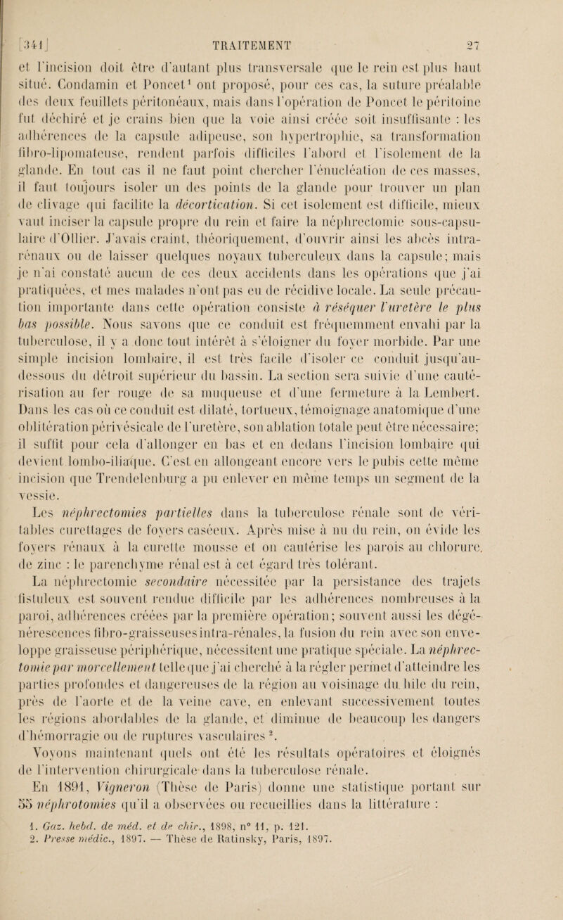 et l'incision doit être d'autant plus transversale que le rein est plus haut situé. Gondamin et Poucet1 ont proposé, pour ces cas, la suture préalable des deux feuillets péritonéaux, mais dans l’opération de Poncet le péritoine fut déchiré et je crains bien que la voie ainsi créée soit insuffisante : les adhérences de la capsule adipeuse, son hypertrophie, sa transformation fibro-lipomateuse, rendent parfois difficiles l’abord et l’isolement de la glande. En (ont cas il ne faut point chercher l’énucléation de ces masses, il faut toujours isoler un des points de la glande pour trouver un plan de clivage qui facilite la décortication. Si cet isolement est difficile, mieux vaut inciser la capsule propre du rein et faire la néphrectomie sous-capsu¬ laire d’Ollier. J'avais craint, théoriquement, d’ouvrir ainsi les abcès intra- rénaux ou de laisser quelques noyaux tuberculeux dans la capsule; mais je n'ai constaté aucun de ces deux accidents dans les opérations que j’ai pratiquées, et mes malades n'ont pas eu de récidive locale. La seule précau¬ tion importante dans cette opération consiste à réséquer l'uretère le plus bas possible. Nous savons que ce conduit est fréquemment envahi par la tuberculose, il v a donc tout intérêt à s’éloigner du foyer morbide. Par une simple incision lombaire, il est très facile d'isoler ce conduit jusqu’au- dessous du détroit supérieur du bassin. La section sera suivie d’une cauté¬ risation au fer rouge de sa muqueuse et d’une fermeture à la Lembert. Dans les cas où ce conduit est dilaté, tortueux, témoignage anatomique d'une oblitération périvésicale de l’uretère, son ablation totale peut être nécessaire; il suffit pour cela d’allonger en bas et en dedans l’incision lombaire qui devient lombo-iliaque. C’est en allongeant encore vers le pubis cette même incision que Trendelenburg a pu enlever en même temps un segment de la vessie. Les néphrectomies partielles dans la tuberculose rénale sont de véri¬ tables curettages de foyers caséeux. Après mise à nu du rein, on évide les foyers rénaux à la curette mousse et on cautérise les parois au chlorure, de zinc : le parenchyme rénal est à cet égard très tolérant. La néphrectomie secondaire nécessitée par la persistance des trajets fistuleux est souvent rendue difficile par les adhérences nombreuses à la paroi, adhérences créées parla première opération; souvent aussi les dégé¬ nérescences fibro-graisseuses infra-rénales, la fusion du rein avec son enve¬ loppe graisseuse périphérique, nécessitent une pratique spéciale. La néphrec¬ tomie par morcellement telle que j’ai cherché à la régler permet d’atteindre les parties profondes et dangereuses de la région au voisinage du bile du rein, près de l’aorte et de la veine cave, en enlevant successivement toutes les régions abordables de la glande, et diminue de beaucoup les dangers d’hémorragie ou de ruptures vasculaires2. Voyons maintenant quels ont été les résultats opératoires et éloignés de l’intervention chirurgicale dans la tuberculose rénale. En 1891, Vigneron (Thèse de Paris) donne une statistique portant sur 55 néphrotomies qu’il a observées ou recueillies dans la littérature : 1. Gaz. hebcl. de méd. et de chir1898, n° 11, p. 121. 2. Presse médic., 1897. — Thèse de Ratinsky, Paris, 1897.