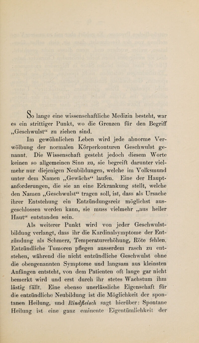 So lange eine wissenschaftliche Medizin besteht, war es ein strittiger Punkt, wo die Grenzen für den Begriff „Geschwulst“ zu ziehen sind. Im gewöhnlichen Leben wird jede abnorme Ver¬ wölbung der normalen Körperkonturen Geschwulst ge¬ nannt. Die Wissenschaft gesteht jedoch diesem Worte keinen so allgemeinen Sinn zu, sie begreift darunter viel¬ mehr nur diejenigen Neubildungen, welche im Volksmund unter dem Namen „Gewächs“ laufen. Eine der Haupt¬ anforderungen, die sie an eine Erkrankung stellt, welche den Namen „Geschwulst“ tragen soll, ist, dass als Ursache ihrer Entstehung ein Entzündungsreiz möglichst aus¬ geschlossen werden kann, sie muss vielmehr „aus heiler Haut“ entstanden sein. Als weiterer Punkt wird von jeder Geschwulst¬ bildung verlangt, dass ihr die Kardinalsymptome der Ent¬ zündung als Schmerz, Temperaturerhöhung, Böte fehlen. Entzündliche Tumoren pflegen ausserdem rasch zu ent¬ stehen, während die nicht entzündliche Geschwulst ohne die obengenannten Symptome und langsam aus kleinsten Anfängen entsteht, vou dem Patienten oft lange gar nicht bemerkt wird und erst durch ihr stetes Wachstum ihm lästig fällt. Eine ebenso unerlässliche Eigenschaft für die entzündliche Neubildung ist die Möglichkeit der spon¬ tanen Heilung, und Rindfleisch sagt hierüber: Spontane Heilung ist eine ganz eminente Eigentümlichkeit der