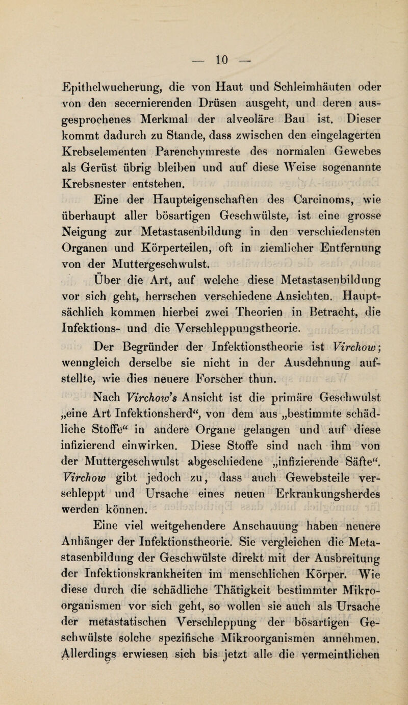 Epithelwucherung, die von Haut und Schleimhäuten oder von den secernierenden Drüsen ausgeht, und deren aus¬ gesprochenes Merkmal der alveoläre Bau ist. Dieser kommt dadurch zu Stande, dass zwischen den eingelagerten Krebselementen Parenchymreste des normalen Gewebes als Gerüst übrig bleiben und auf diese Weise sogenannte Krebsnester entstehen. Eine der Haupteigenschaften des Carcinoms, wie überhaupt aller bösartigen Geschwülste, ist eine grosse Neigung zur Metastasenbildung in den verschiedensten Organen und Körperteilen, oft in ziemlicher Entfernung von der Muttergeschwulst. Über die Art, auf welche diese Metastasenbildung vor sich geht, herrschen verschiedene Ansichten. Haupt¬ sächlich kommen hierbei zwei Theorien in Betracht, die Infektions- und die Verschleppungstheorie. Der Begründer der Infektionstheorie ist Virchow; wenngleich derselbe sie nicht in der Ausdehnung auf¬ stellte, wie dies neuere Forscher thun. Nach Virchow’s Ansicht ist die primäre Geschwulst „eine Art Infektionsherd“, von dem aus „bestimmte schäd¬ liche Stoffe“ in andere Organe gelangen und auf diese infizierend einwirken. Diese Stoffe sind nach ihm von der Muttergeschwulst abgeschiedene „infizierende Säfte“. Virchow gibt jedoch zu, dass auch Gewebsteile ver¬ schleppt und Ursache eines neuen Erkrankungsherdes werden können. Eine viel weitgehendere Anschauung haben neuere Anhänger der Infektionstheorie. Sie vergleichen die Meta¬ stasenbildung der Geschwülste direkt mit der Ausbreitung der Infektionskrankheiten im menschlichen Körper. Wie diese durch die schädliche Thätigkeit bestimmter Mikro¬ organismen vor sich geht, so wollen sie auch als Ursache der metastatischen Verschleppung der bösartigen Ge¬ schwülste solche spezifische Mikroorganismen annehmen. Allerdings erwiesen sich bis jetzt alle die vermeintlichen