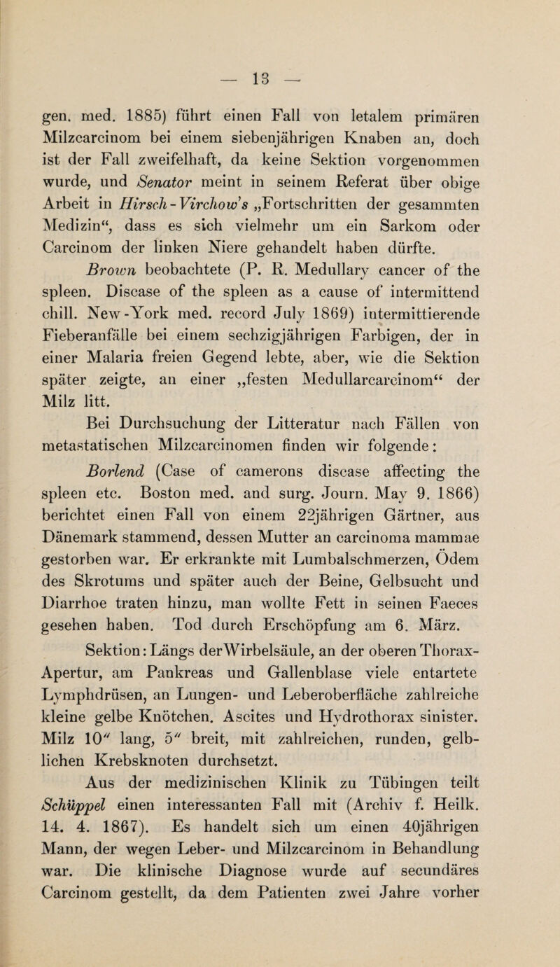 gen. med. 1885) führt einen Fall von letalem primären Milzcarcinom bei einem siebenjährigen Knaben an, doch ist der Fall zweifelhaft, da keine Sektion vorgenommen wurde, und Senator meint in seinem Referat über obige Arbeit in Hirsch-Virchow s „Fortschritten der gesammten Medizin“, dass es sich vielmehr um ein Sarkom oder Carcinom der linken Niere gehandelt haben dürfte. Brown beobachtete (P. R. Medullary cancer of the spieen. Disease of the spieen as a cause of intermittend chill. New-York med. record July 1869) intermittierende Fieberanfälle bei einem sechzigjährigen Farbigen, der in einer Malaria freien Gegend lebte, aber, wie die Sektion später zeigte, an einer „festen Medullarcareinom“ der Milz litt. Bei Durchsuchung der Litteratur nach Fällen von metastatischen Milzcarcinomen finden wir folgende: Borlend (Case of camerons disease affecting the spieen etc. Boston med. and surg. Journ. May 9. 1866) berichtet einen Fall von einem 22jährigen Gärtner, aus Dänemark stammend, dessen Mutter an carcinoma mammae gestorben war. Er erkrankte mit Lumbalschmerzen, Ödem des Skrotums und später auch der Beine, Gelbsucht und Diarrhoe traten hinzu, man wollte Fett in seinen Faeces gesehen haben. Tod durch Erschöpfung am 6. März. Sektion: Längs derWirbelsäule, an der oberen Thorax- Apertur, am Pankreas und Gallenblase viele entartete Lymphdrüsen, an Lungen- und Leberoberfläche zahlreiche kleine gelbe Knötchen. Ascites und Hydrothorax sinister. Milz 10 lang, 5 breit, mit zahlreichen, runden, gelb¬ lichen Krebsknoten durchsetzt. Aus der medizinischen Klinik zu Tübingen teilt Schüppel einen interessanten Fall mit (Archiv f. Heilk. 14. 4. 1867). Es handelt sich um einen 40jährigen Mann, der wegen Leber- und Milzcarcinom in Behandlung war. Die klinische Diagnose wurde auf secundäres Carcinom gestellt, da dem Patienten zwei Jahre vorher