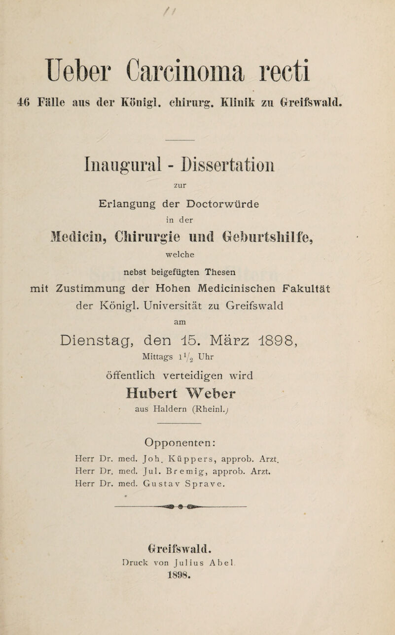 Ueber Carcinoma recti 46 Fälle aus der Koni gl. Chirurg. Klinik zu Greifswald. Inaugural - Dissertation zur Erlangung der Doctorwiirde in der Modi ein, Chirurgie und Geburtshilfe, welche nebst beigefügten Thesen mit Zustimmung der Hohen Medicinischen Fakultät der Königl. Universität zu Greifswald am Dienstag, den 15. März 1898, Mittags l Y2 Uhr öffentlich verteidigen wird Hubert Weber aus Haldern (Rheinl.; Opponenten: Herr Dr. med. Joh. Küppers, approb. Arzt. Herr Dr. med. Jul. Bremig, approb. Arzt. Herr Dr. med. Gustav Sprave. Greifswald. Druck von Julius Abel 1898.