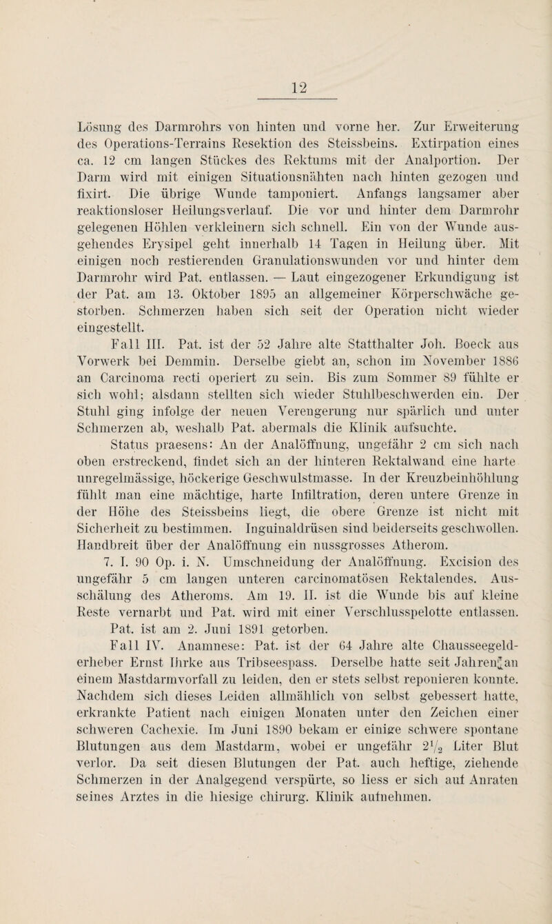 Losung des Darmrohrs von hinten und vorne her. Zur Erweiterung des Operations-Terrains Resektion des Steissheins. Extirpation eines ca. 12 cm langen Stückes des Rektums mit der Analportion. Der Darm wird mit einigen Situationsnähten nach hinten gezogen und fixirt. Die übrige Wunde tamponiert. Anfangs langsamer aber reaktionsloser Heilungsverlauf. Die vor und hinter dem Darmrohr gelegenen Höhlen verkleinern sich schnell. Ein von der Wunde aus¬ gehendes Erysipel geht innerhalb 14 Tagen in Heilung über. Mit einigen noch Testierenden Granulations wunden vor und hinter dem Darmrohr wird Pat. entlassen. — Laut eingezogener Erkundigung ist der Pat. am 13. Oktober 1895 an allgemeiner Körperschwäche ge¬ storben. Schmerzen haben sich seit der Operation nicht wieder eingestellt. Fall III. Pat. ist der 52 Jahre alte Statthalter Joh. ßoeck aus Vorwerk bei Demmin. Derselbe giebt an, schon im November 1886 an Carcinoma recti operiert zu sein. Bis zum Sommer 89 fühlte er sich wohl; alsdann stellten sich wieder Stuhlbeschwerden ein. Der Stuhl ging infolge der neuen Verengerung nur spärlich und unter Schmerzen ab, weshalb Pat. abermals die Klinik aufsuchte. Status praesens: An der Analöffnung, ungefähr 2 cm sich nach oben erstreckend, findet sich an der hinteren Rektalwand eine harte unregelmässige, höckerige Geschwulstmasse. In der Kreuzbeinhöhlung fühlt man eine mächtige, harte Infiltration, deren untere Grenze in der Höhe des Steissheins liegt, die obere Grenze ist nicht mit Sicherheit zu bestimmen. Inguinaldrüsen sind beiderseits geschwollen. Handbreit über der Analöffnung ein nussgrosses Atherom. 7. I. 90 Op. i. N. Umschneidung der Analöffnung. Excision des ungefähr 5 cm langen unteren carcinomatösen Rektalendes. Aus¬ schälung des Atheroms. Am 19. II. ist die Wunde bis auf kleine Reste vernarbt und Pat. wird mit einer Verschlusspelotte entlassen. Pat. ist am 2. Juni 1891 getorben. Fall IV. Anamnese: Pat. ist der 64 Jahre alte Chausseegeld- erlieber Ernst Iiirke aus Tribseespass. Derselbe hatte seit Jahren^an einem Mastdarmvorfall zu leiden, den er stets selbst reponieren konnte. Nachdem sich dieses Leiden allmählich von selbst gebessert hatte, erkrankte Patient nach einigen Monaten unter den Zeichen einer schweren Cachexie. Im Juni 1890 bekam er einige schwere spontane Blutungen aus dem Mastdarm, wobei er ungefähr L2l/2 Liter Blut verlor. Da seit diesen Blutungen der Pat. auch heftige, ziehende Schmerzen in der Analgegend verspürte, so liess er sich auf Anraten seines Arztes in die hiesige Chirurg. Klinik aufnehmen.