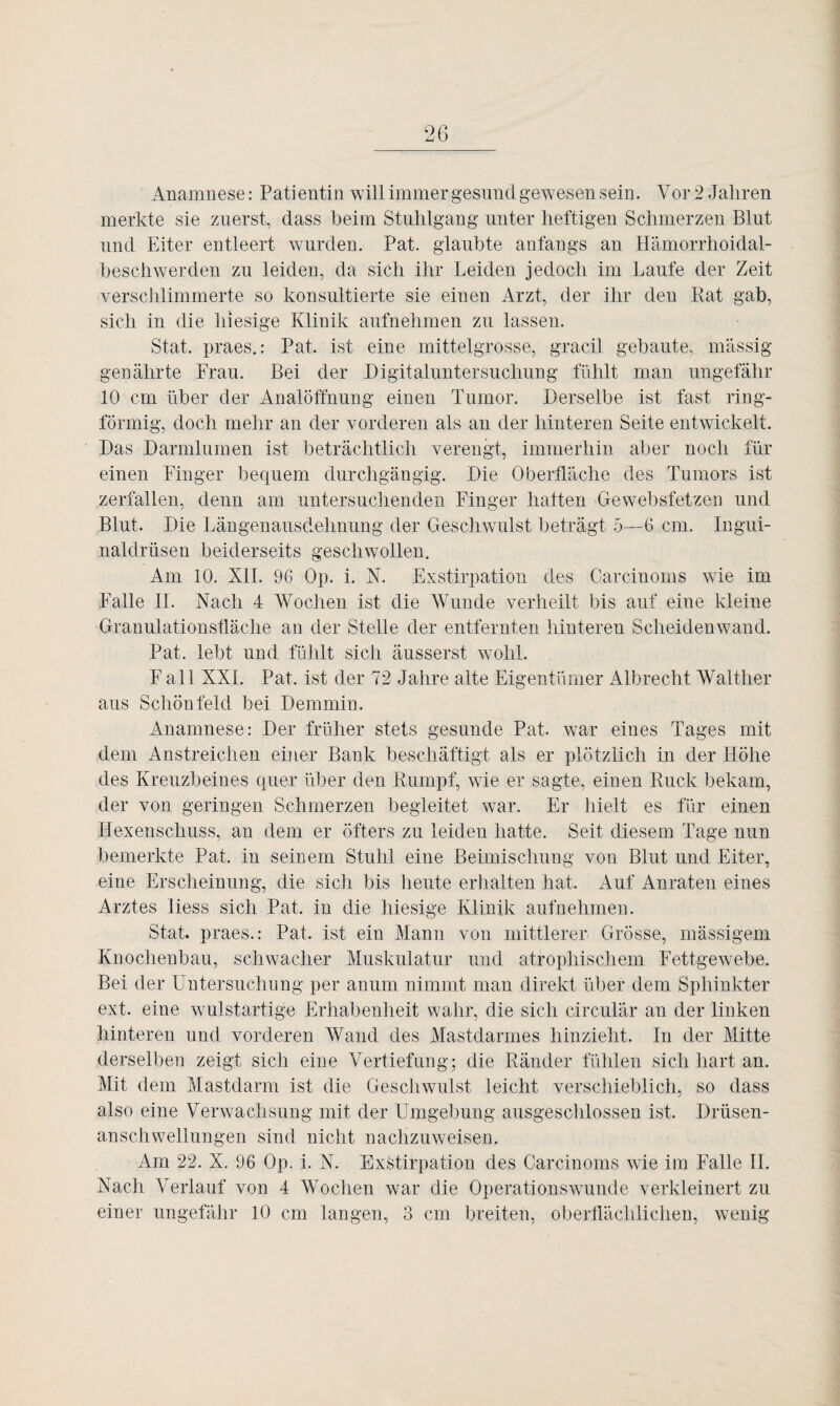 Anamnese: Patientin will immer gesund gewesen sein. Vor 2 Jahren merkte sie zuerst, dass beim Stuhlgang unter heftigen Schmerzen Blut und Eiter entleert wurden. Pat. glaubte anfangs an Hämorrhoidal- beschwerden zu leiden, da sich ihr Leiden jedoch im Laufe der Zeit verschlimmerte so konsultierte sie einen Arzt, der ihr den Rat gab, sich in die hiesige Klinik aufnehmen zu lassen. Stat. praes.: Pat, ist eine mittelgrosse, gracil gebaute, massig genährte Frau. Bei der Digitaluntersuchung fühlt man ungefähr 10 cm über der Analöffnung einen Tumor. Derselbe ist fast ring¬ förmig, doch mehr an der vorderen als an der hinteren Seite entwickelt. Das Darmlumen ist beträchtlich verengt, immerhin aber noch für einen Finger bequem durchgängig. Die Oberfläche des Tumors ist zerfallen, denn am untersuchenden Finger hatten -Ge websfetzen und Blut. Die Längenausdehnung der Geschwulst beträgt 5—6 cm. Ingui¬ naldrüsen beiderseits geschwollen. Am 10. XII. 96 Op. i. X. Exstirpation des Carcinoms wie im Falle II. Nach 4 Wochen ist die Wunde verheilt bis auf eine kleine Granulationsfläche an der Stelle der entfernten hinteren Scheidenwand. Pat, lebt und fühlt sich äusserst wohl. F all XXL Pat, ist der 72 Jahre alte Eigentümer Albrecht Walther aus Schönfeld bei Demmin. Anamnese: Der früher stets gesunde Pat. war eines Tages mit dem Anstreichen einer Bank beschäftigt als er plötzlich in der Höhe des Kreuzbeines quer über den Rumpf, wie er sagte, einen Ruck bekam, der von geringen Schmerzen begleitet war. Er hielt es für einen Hexenschuss, an dem er öfters zu leiden hatte. Seit diesem Tage nun bemerkte Pat. in seinem Stuhl eine Beimischung von Blut und Eiter, eine Erscheinung, die sich bis heute erhalten hat. Auf Anraten eines Arztes Hess sich Pat. in die hiesige Klinik aufnehmen. Stat, praes.: Pat, ist ein Mann von mittlerer Grösse, massigem Knochenbau, schwacher Muskulatur und atrophischem Fettgewebe. Bei der Untersuchung per anum nimmt man direkt über dem Sphinkter ext. eine wulstartige Erhabenheit wahr, die sich circular an der linken hinteren und vorderen Wand des Mastdarmes hinzieht. In der Mitte derselben zeigt sich eine Vertiefung; die Ränder fühlen sich hart an. Mit dem Mastdarm ist die Geschwulst leicht verschieblich, so dass also eine Verwachsung mit der Umgebung ausgeschlossen ist, Drüsen¬ anschwellungen sind nicht nachzuweisen. Am 22. X. 96 Op. i. N. Exstirpation des Carcinoms wie im Falle II. Nach Verlauf von 4 Wochen war die Operationswunde verkleinert zu