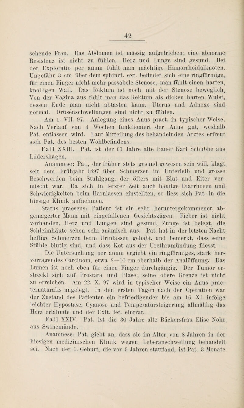 sehende Frau. Das Abdomen ist massig aufgetrieben; eine abnorme Resistenz ist nicht zu fühlen. Herz und Lunge sind gesund. Bei der Exploratio per anum fühlt man mächtige Hämorrhoidalknoten. Ungefähr 3 cm über dem sphinct. ext. befindet sich eine ringförmige, für einen Finger nicht mehr passabele Stenose, man fühlt einen harten, knolligen Wall. Das Rektum ist noch mit der Stenose beweglich. Von der Vagina aus fühlt man das Rektum als dicken harten Wulst, dessen Ende man nicht abtasten kann. Uterus und Adnexe sind normal. Drüsenschwellungen sind nicht zu fühlen. Am 1. VII. 97. Anlegung eines Anus praet. in typischer AVeise. Nach Verlauf von 4 AVochen funktioniert der Anus gut, weshalb Pat. entlassen wird. Laut Mitteilung des behandelnden Arztes erfreut sich Pat. des besten Wohlbefindens. Fall XXIII. Pat. ist der 61 Jahre alte Bauer Karl Schubbe aus Lüdershagen. Anamnese: Pat., der früher stets gesund gewesen sein will, klagt seit dem Frühjahr 1897 über Schmerzen im Unterleib und grosse Beschwerden beim Stuhlgang, der öfters mit Blut und Eiter ver¬ mischt war. Da sich in letzter Zeit auch häufige Diarrhoeen und Schwierigkeiten beim Harnlassen ein stellten, so liess sich Pat. in die hiesige Klinik aufnehmen. Status praesens: Patient ist ein sehr heruntergekommener, ab¬ gemagerter Mann mit eingefallenen Gesichtszügen. Fieber ist nicht vorhanden, Herz und Lungen sind gesund, Zunge ist belegt, die Schleimhäute sehen sehr anämisch aus. Pat. hat in der letzten Nacht heftige Schmerzen beim Urinlassen gehabt, und bemerkt, dass seine Stühle blutig sind, und dass Kot aus der Urethramündung fliesst. Die Untersuchung per anum ergiebt ein ringförmiges, stark her¬ vorragendes Carcinom, etwa 8—10 cm oberhalb der Analöffnung. Das Lumen ist noch eben für einen Finger durchgängig. Der Tumor er¬ streckt sich auf Prostata und Blase; seine obere Grenze ist nicht zu erreichen. Am 22. X. 97 wird in typischer AVeise ein Anus prae¬ ternaturalis angelegt. In den ersten Tagen nach der Operation war der Zustand des Patienten ein befriedigender bis am 16. XL infolge leichter Hypostase, Cyanose und Temperatursteigerung allmählig das Herz erlahmte und der Exit. let. eintrat. Fall XXIV. Pat. ist die 30 Jahre alte Bäckersfrau Elise Nohr aus Swinemünde. Anamnese: Pat. giebt an, dass sie im Alter von 8 Jahren in der hiesigen medizinischen Klinik wegen Leberanschwellung behandelt sei. Nach der 1. Geburt, die vor 9 Jahren stattfand, ist Pat. 3 Alonate