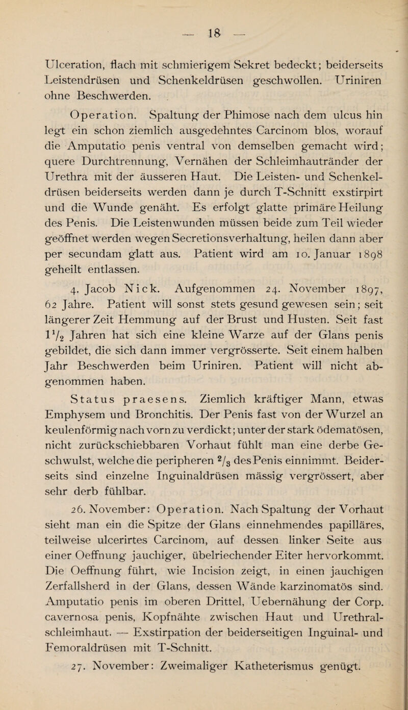 Ulceration, flach mit schmierigem Sekret bedeckt; beiderseits Leistendrüsen und Schenkeldrüsen geschwollen. Uriniren ohne Beschwerden. Operation. Spaltung der Phimose nach dem ulcus hin legt ein schon ziemlich ausgedehntes Carcinom blos, worauf die Amputatio penis ventral von demselben gemacht wird; quere Durchtrennung, Vernähen der Schleimhautränder der Urethra mit der äusseren Haut. Die Leisten- und Schenkel¬ drüsen beiderseits werden dann je durch T-Schnitt exstirpirt und die Wunde genäht. Es erfolgt glatte primäre Heilung des Penis. Die Leisten wunden müssen beide zum Teil wieder geöffnet werden wegen Secretionsverhaltung, heilen dann aber per secundam glatt aus. Patient wird am io. Januar 1898 geheilt entlassen. 4. Jacob Nick. Aufgenommen 24. November 1897, 62 Jahre. Patient will sonst stets gesund gewesen sein; seit längerer Zeit Hemmung auf der Brust und Husten. Seit fast U/2 Jahren hat sich eine kleine Warze auf der Glans penis gebildet, die sich dann immer vergrösserte. Seit einem halben Jahr Beschwerden beim Uriniren. Patient will nicht ab¬ genommen haben. Status praesens. Ziemlich kräftiger Mann, etwas Emphysem und Bronchitis. Der Penis fast von der Wurzel an keulenförmig nach vorn zu verdickt; unter der stark ödematösen, nicht zurückschiebbaren Vorhaut fühlt man eine derbe Ge¬ schwulst, welche die peripheren 2/3 des Penis einnimmt. Beider¬ seits sind einzelne Inguinaldrüsen mässig vergrössert, aber sehr derb fühlbar. 26. November: Operation. Nach Spaltung der Vorhaut sieht man ein die Spitze der Glans einnehmendes papilläres, teilweise ulcerirtes Carcinom, auf dessen linker Seite aus einer Oeffnung jauchiger, übelriechender Eiter hervorkommt. Die Oeffnung führt, wie Incision zeigt, in einen jauchigen Zerfallsherd in der Glans, dessen Wände karzinomatös sind. Amputatio penis im oberen Drittel, Uebernähung der Corp. cavernosa penis, Kopfnähte zwischen Haut und Urethral¬ schleimhaut. — Exstirpation der beiderseitigen Inguinal- und Femoraldrüsen mit T-Schnitt. 27. November: Zweimaliger Katheterismus genügt.