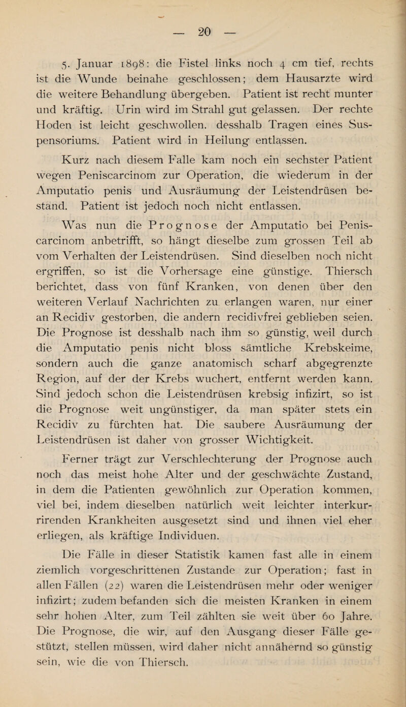 5. Januar 1898: die Fistel links noch 4 cm tief, rechts ist die Wunde beinahe geschlossen; dem Hausarzte wird die weitere Behandlung übergeben. Patient ist recht munter und kräftig. Urin wird im Strahl gut gelassen. Der rechte Hoden ist leicht geschwollen, desshalb Tragen eines Sus¬ pensoriums. Patient wird in Heilung entlassen. Kurz nach diesem Falle kam noch ein sechster Patient wegen Peniscarcinom zur Operation, die wiederum in der Amputatio penis und Ausräumung der Leistendrüsen be¬ stand. Patient ist jedoch noch nicht entlassen. Was nun die Prognose der Amputatio bei Penis¬ carcinom anbetrifft, so hängt dieselbe zum grossen Teil ab vom Verhalten der Leistendrüsen. Sind dieselben noch nicht ergriffen, so ist die Vorhersage eine günstige. Thiersch berichtet, dass von fünf Kranken, von denen über den weiteren Verlauf Nachrichten zu erlangen waren, nur einer an Recidiv g'estorben, die andern recidivfrei geblieben seien. Die Prognose ist desshalb nach ihm so günstig, weil durch die Amputatio penis nicht bloss sämtliche Krebskeime, sondern auch die ganze anatomisch scharf abgegrenzte Region, auf der der Krebs wuchert, entfernt werden kann. Sind jedoch schon die Leistendrüsen krebsig infizirt, so ist die Prognose weit ungünstiger, da man später stets ein Recidiv zu fürchten hat. Die saubere Ausräumung der Leistendrüsen ist daher von grosser Wichtigkeit. Ferner trägt zur Verschlechterung der Prognose auch noch das meist hohe Alter und der geschwächte Zustand, in dem die Patienten gewöhnlich zur Operation kommen, viel bei, indem dieselben natürlich weit leichter interkur- rirenden Krankheiten ausgesetzt sind und ihnen viel eher erliegen, als kräftige Individuen. Die Fälle in dieser Statistik kamen fast alle in einem ziemlich vorgeschrittenen Zustande zur Operation; fast in allen Fällen (22) waren die Leistendrüsen mehr oder weniger infizirt; zudem befanden sich die meisten Kranken in einem sehr hohen Alter, zum Teil zählten .sie weit über 60 Jahre. Die Prognose, die wir, auf den Ausgang dieser Fälle ge¬ stützt, stellen müssen, wird daher nicht annähernd so günstig sein, wie die von Thiersch.