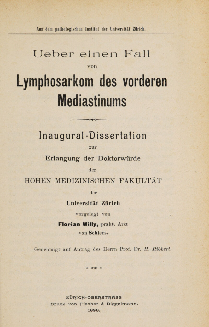 Lieber einen Kall von Lymphosarkom des vorderen Mediastinums In aug ural-Dissertation zur Erlangung der Doktorwürde der HOHEN MEDIZINISCHEN FAKULTÄT der Universität Zürich vorgelegt von Florian Willy, prakt. Arzt von Schier s. Genehmigt auf Antrag des Herrn Prof. Dr. H. Bibbert. ZÜF*ICH~OBEI}ST£*ASS Druck von Fischer & Diggelmann. 1898.