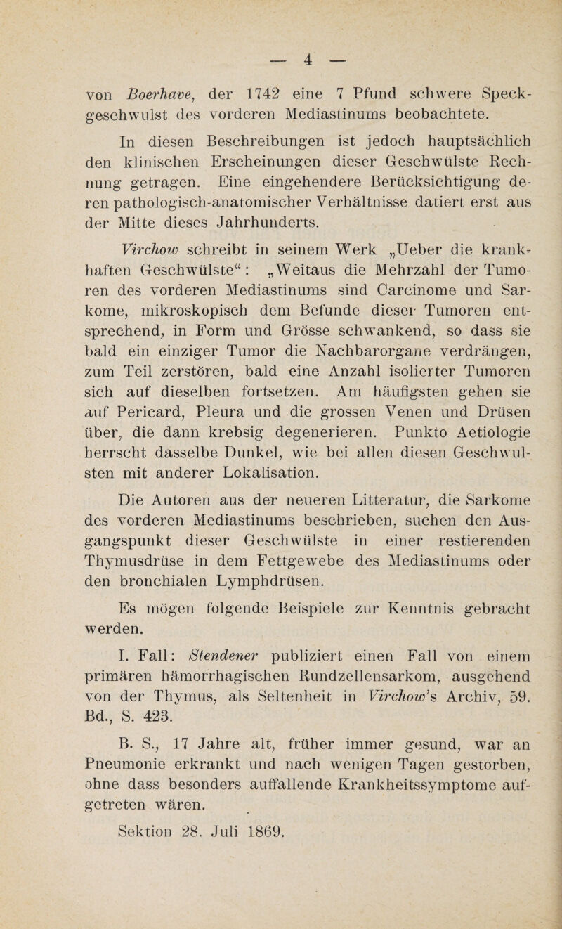 von Boerhave, der 1742 eine 7 Pfund schwere Speck¬ geschwulst des vorderen Mediastinums beobachtete. In diesen Beschreibungen ist jedoch hauptsächlich den klinischen Erscheinungen dieser Geschwülste Rech¬ nung getragen. Eine eingehendere Berücksichtigung de¬ ren pathologisch-anatomischer Verhältnisse datiert erst aus der Mitte dieses Jahrhunderts. Virchow schreibt in seinem Werk „Ueber die krank¬ haften Geschwülste14: „Weitaus die Mehrzahl der Tumo¬ ren des vorderen Mediastinums sind Carcinome und Sar¬ kome, mikroskopisch dem Befunde dieser Tumoren ent¬ sprechend, in Form und Grösse schwankend, so dass sie bald ein einziger Tumor die Nachbarorgane verdrängen, zum Teil zerstören, bald eine Anzahl isolierter Tumoren sich auf dieselben fortsetzen. Am häufigsten gehen sie auf Pericard, Pleura und die grossen Venen und Drüsen über, die dann krebsig degenerieren. Punkto Aetiologie herrscht dasselbe Dunkel, wie bei allen diesen Geschwül¬ sten mit anderer Lokalisation. Die Autoren aus der neueren Litteratur, die Sarkome des vorderen Mediastinums beschrieben, suchen den Aus¬ gangspunkt dieser Geschwülste in einer Testierenden Thymusdrüse in dem Fettgewebe des Mediastinums oder den bronchialen Lymphdrüsen. Es mögen folgende Beispiele zur Kenntnis gebracht werden. I. Fall: Stendener publiziert einen Fall von einem primären hämorrhagischen Rundzellensarkom, ausgehend von der Thymus, als Seltenheit in Virchow’s Archiv, 59. Bd., S. 423. B. S., 17 Jahre alt, früher immer gesund, war an Pneumonie erkrankt und nach wenigen Tagen gestorben, ohne dass besonders auffallende Krankheitssymptome auf¬ getreten wären. Sektion 28. Juli 1869.