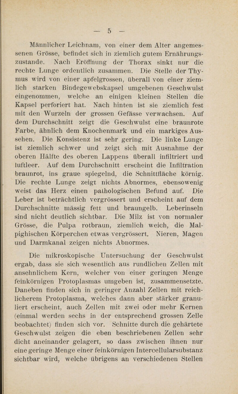 Männlicher Leichnam, von einer dem Alter angemes¬ senen Grösse, befindet sich in ziemlich gutem Ernährungs¬ zustände. Nach Eröffnung der Thorax sinkt nur die rechte Lunge ordentlich zusammen. Die Stelle der Thy¬ mus wird von einer apfelgrossen, überall von einer ziem¬ lich starken Bindegewebskapsel umgebenen Geschwulst eingenommen, welche an einigen kleinen Stellen die Kapsel perforiert hat. Nach hinten ist sie ziemlich fest mit den Wurzeln der grossen Gefässe verwachsen. Auf dem Durchschnitt zeigt die Geschwulst eine braunrote Farbe, ähnlich dem Knochenmark und ein markiges Aus¬ sehen. Die Konsistenz ist sehr gering. Die linke Lunge ist ziemlich schwer und zeigt sich mit Ausnahme der oberen Hälfte des oberen Lappens überall infiltriert und luftleer. Auf dem Durchschnitt erscheint die Infiltration braunrot, ins graue spiegelnd, die Schnittfläche körnig. Die rechte Lunge zeigt nichts Abnormes, ebensowenig wTeist das Herz einen pathologischen Befund auf. Die Leber ist beträchtlich vergrössert und erscheint auf dem Durchschnitte mässig fett und braungelb. Leberinseln sind nicht deutlich sichtbar. Die Milz ist von normaler Grösse, die Pulpa rotbraun, ziemlich weich, die Mal- pighischen Körperchen etwas vergrössert. Nieren, Magen und Darmkanal zeigen nichts Abnormes. Die mikroskopische Untersuchung der Geschwulst ergab, dass sie sich wesentlich aus rundlichen Zellen mit ansehnlichem Kern, welcher von einer geringen Menge feinkörnigen Protoplasmas umgeben ist, zusammensetzte. Daneben finden sich in geringer Anzahl Zellen mit reich¬ licherem Protoplasma, welches dann aber stärker granu¬ liert erscheint, auch Zellen mit zwrei oder mehr Kernen (einmal werden sechs in der entsprechend grossen Zelle beobachtet) finden sich vor. Schnitte durch die gehärtete Geschwulst zeigen die eben beschriebenen Zellen sehr dicht aneinander gelagert, so dass zwischen ihnen nur eine geringe Menge einer feinkörnigen Intercellularsubstanz sichtbar wird, welche übrigens an verschiedenen Stellen