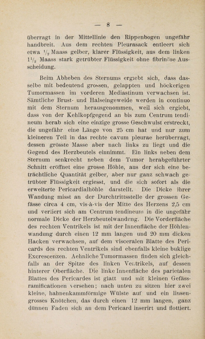 überragt in der Mittellinie den Rippenbogen ungefähr handbreit. Aus dem rechten Pleurasack entleert sich etwa 72 Maass gelber, klarer Flüssigkeit, aus dem linken iy2 Maass stark getrübter Flüssigkeit ohne fibrinöse Aus¬ scheidung. Beim Abheben des Sternums ergiebt sich, dass das¬ selbe mit bedeutend grossen, gelappten und höckerigen Tumormassen im vorderen Mediastinum verwachsen ist. Sämtliche Brust- und Halseingeweide werden in continuo mit dem Sternum herausgenommen, wreil sich ergiebt, dass von der Kehlkopfgegend an bis zum Centrum tendi- neum herab sich eine einzige grosse Geschwulst erstreckt, die ungefähr eine Länge von 25 cm hat und nur zum kleineren Teil in das rechte cavum pleurae herüberragt, dessen grösste Masse aber nach links zu liegt und die Gegend des Herzbeutels einnimmt. Ein links neben dem Sternum senkrecht neben dem Tumor herabgeführter Schnitt eröffnet eine grosse Höhle, aus der sich eine be¬ trächtliche Quantität gelber, aber nur ganz schwach ge¬ trübter Flüssigkeit ergiesst, und die sich sofort als die erweiterte Pericardialhöhle darstellt. Die Dicke ihrer Wandung misst an der Durchtrittsstelle der grossen Ge- fässe circa 4 cm, vis-ä-vis der Mitte des Herzens 2,5 cm und verliert sich am Centrum tendineum in die ungefähr normale Dicke der Herzbeutelwandung. Die Vorderfläche des rechten Ventrikels ist mit der Innenfläche der Höhlen¬ wandung durch einen 12 mm langen und 20 mm dicken Hacken verwachsen, auf dem visceralen Blatte des Peri¬ cards des rechten Ventrikels sind ebenfalls kleine buklige Excrescenzen. Aehnliche Tumormassen finden sich gleich¬ falls an der Spitze des linken Ventrikels, auf dessen hinterer Oberfläche. Die linke Innenfläche des parietalen Blattes des Pericardes ist glatt und mit kleinen Gefäss- ramificationen versehen; nach unten zu sitzen hier zwei kleine, hahnenkammförmige Wülste auf und ein linsen¬ grosses Knötchen, das durch einen 12 mm langen, ganz dünnen Faden sich an dem Pericard inserirt und flottiert.