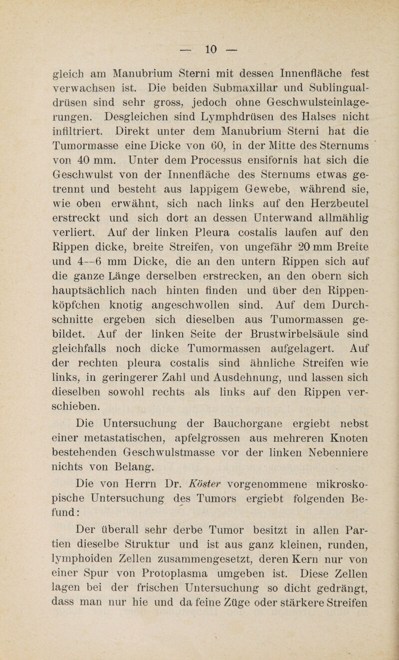 gleich am Manubrium Sterni mit dessen Innenfläche fest verwachsen ist. Die beiden Submaxillar und Sublingual¬ drüsen sind sehr gross, jedoch ohne Geschwulsteinlage¬ rungen. Desgleichen sind Lymphdrüsen des Halses nicht infiltriert. Direkt unter dem Manubrium Sterni hat die Tumormasse eine Dicke von 60, in der Mitte des Sternums von 40 mm. Unter dem Processus ensifornis hat sich die Geschwulst von der Innenfläche des Sternums etwas ge¬ trennt und besteht aus lappigem Gewebe, während sie, wie oben erwähnt, sich nach links auf den Herzbeutel erstreckt und sich dort an dessen Ünterwand allmählig verliert. Auf der linken Pleura costalis laufen auf den Rippen dicke, breite Streifen, von ungefähr 20 mm Breite und 4—6 mm Dicke, die an den untern Rippen sich auf die ganze Länge derselben erstrecken, an den obern sich hauptsächlich nach hinten finden und über den Rippen¬ köpfchen knotig angeschwollen sind. Auf dem Durch¬ schnitte ergeben sich dieselben aus Tumormassen ge¬ bildet. Auf der linken Seite der Brustwirbelsäule sind gleichfalls noch dicke Tumormassen aufgelagert. Auf der rechten pleura costalis sind ähnliche Streifen wüe links, in geringerer Zahl und Ausdehnung, und lassen sich dieselben sowohl rechts als links auf den Rippen ver¬ schieben. Die Untersuchung der Bauchorgane ergiebt nebst einer metastatischen, apfelgrossen aus mehreren Knoten bestehenden Geschwmlstmasse vor der linken Nebenniere nichts von Belang. Die von Herrn Dr. Köster vorgenommene mikrosko¬ pische Untersuchung des Tumors ergiebt folgenden Be¬ fund : Der überall sehr derbe Tumor besitzt in allen Par¬ tien dieselbe Struktur und ist aus ganz kleinen, runden, lymphoiden Zellen zusammengesetzt, deren Kern nur von einer Spur von Protoplasma umgeben ist. Diese Zellen lagen bei der frischen Untersuchung so dicht gedrängt, dass man nur hie und da feine Züge oder stärkere Streifen