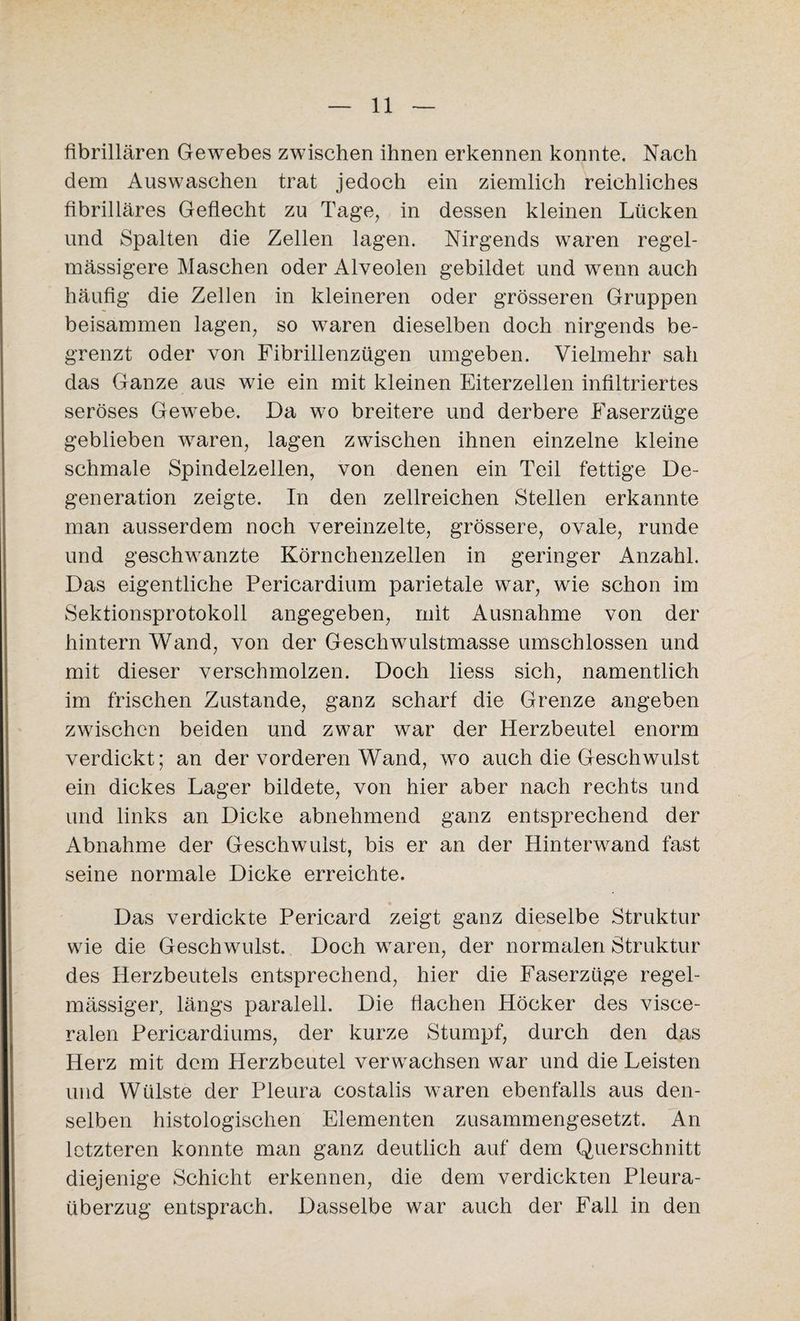 fibrillären Gewebes zwischen ihnen erkennen konnte. Nach dem Auswaschen trat jedoch ein ziemlich reichliches fibrilläres Geflecht zu Tage, in dessen kleinen Lücken und Spalten die Zellen lagen. Nirgends waren regel- mässigere Maschen oder Alveolen gebildet und wenn auch häufig die Zellen in kleineren oder grösseren Gruppen beisammen lagen, so waren dieselben doch nirgends be¬ grenzt oder von Fibrillenzügen umgeben. Vielmehr sah das Ganze aus wie ein mit kleinen Eiterzellen infiltriertes seröses Gewebe. Da wo breitere und derbere Faserzüge geblieben waren, lagen zwischen ihnen einzelne kleine schmale Spindelzellen, von denen ein Teil fettige De¬ generation zeigte. In den zellreichen Stellen erkannte man ausserdem noch vereinzelte, grössere, ovale, runde und geschwänzte Körnchenzellen in geringer Anzahl. Das eigentliche Pericardium parietale war, wie schon im Sektionsprotokoll angegeben, mit Ausnahme von der hintern Wand, von der Geschwulstmasse umschlossen und mit dieser verschmolzen. Doch liess sich, namentlich im frischen Zustande, ganz scharf die Grenze angeben zwischen beiden und zwar war der Herzbeutel enorm verdickt; an der vorderen Wand, wo auch die Geschwulst ein dickes Lager bildete, von hier aber nach rechts und und links an Dicke abnehmend ganz entsprechend der Abnahme der Geschwulst, bis er an der Hinterwand fast seine normale Dicke erreichte. Das verdickte Pericard zeigt ganz dieselbe Struktur wie die Geschwulst. Doch waren, der normalen Struktur des Herzbeutels entsprechend, hier die Faserzüge regel¬ mässiger, längs paralell. Die flachen Höcker des visce¬ ralen Pericardiums, der kurze Stumpf, durch den das Herz mit dem Herzbeutel verwachsen war und die Leisten und Wülste der Pleura costalis waren ebenfalls aus den¬ selben histologischen Elementen zusammengesetzt. An letzteren konnte man ganz deutlich auf dem Querschnitt diejenige Schicht erkennen, die dem verdickten Pleura- tiberzug entsprach. Dasselbe war auch der Fall in den