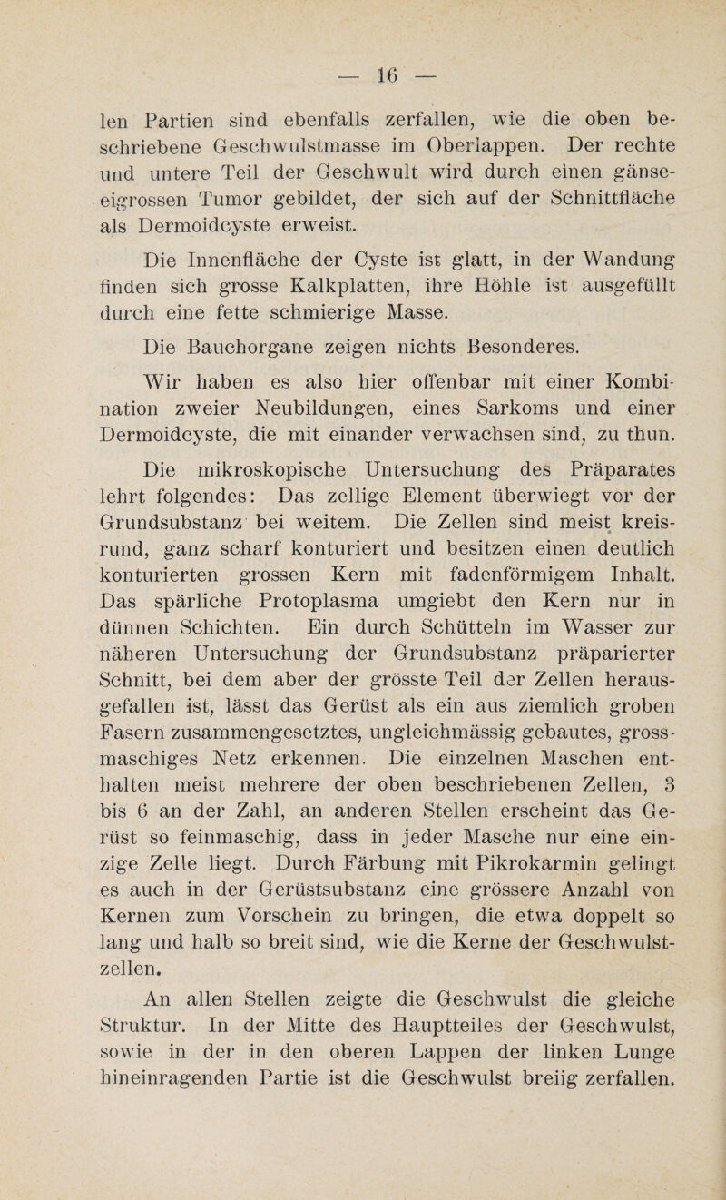 len Partien sind ebenfalls zerfallen, wie die oben be¬ schriebene Geschwulstmasse im Oberlappen. Der rechte und untere Teil der Geschwult wird durch einen gänse- eigrossen Tumor gebildet, der sich auf der Schnittfläche als Dermoidcyste erweist. Die Innenfläche der Cyste ist glatt, in der Wandung finden sich grosse Kalkplatten, ihre Höhle ist ausgefüllt durch eine fette schmierige Masse. Die Bauchorgane zeigen nichts Besonderes. Wir haben es also hier offenbar mit einer Kombi¬ nation zwTeier Neubildungen, eines Sarkoms und einer Dermoidcyste, die mit einander verwachsen sind, zu thun. Die mikroskopische Untersuchung des Präparates lehrt folgendes: Das zellige Element überwiegt vor der Grundsubstanz bei weitem. Die Zellen sind meist kreis- rund, ganz scharf konturiert und besitzen einen deutlich konturierten grossen Kern mit fadenförmigem Inhalt. Das spärliche Protoplasma umgiebt den Kern nur in dünnen Schichten. Ein durch Schütteln im Wasser zur näheren Untersuchung der Grundsubstanz präparierter Schnitt, bei dem aber der grösste Teil der Zellen heraus¬ gefallen ist, lässt das Gerüst als ein aus ziemlich groben Fasern zusammengesetztes, ungleichmässig gebautes, gross- maschiges Netz erkennen. Die einzelnen Maschen ent¬ halten meist mehrere der oben beschriebenen Zellen, 3 bis 6 an der Zahl, an anderen Stellen erscheint das Ge¬ rüst so feinmaschig, dass in jeder Masche nur eine ein¬ zige Zelle liegt. Durch Färbung mit Pikrokarmin gelingt es auch in der Gerüstsubstanz eine grössere Anzahl von Kernen zum Vorschein zu bringen, die etwa doppelt so lang und halb so breit sind, wie die Kerne der Geschwulst¬ zellen. An allen Stellen zeigte die Geschwulst die gleiche Struktur. In der Mitte des Hauptteiles der Geschwulst, sowie in der in den oberen Lappen der linken Lunge hineinragenden Partie ist die Geschwulst breiig zerfallen.