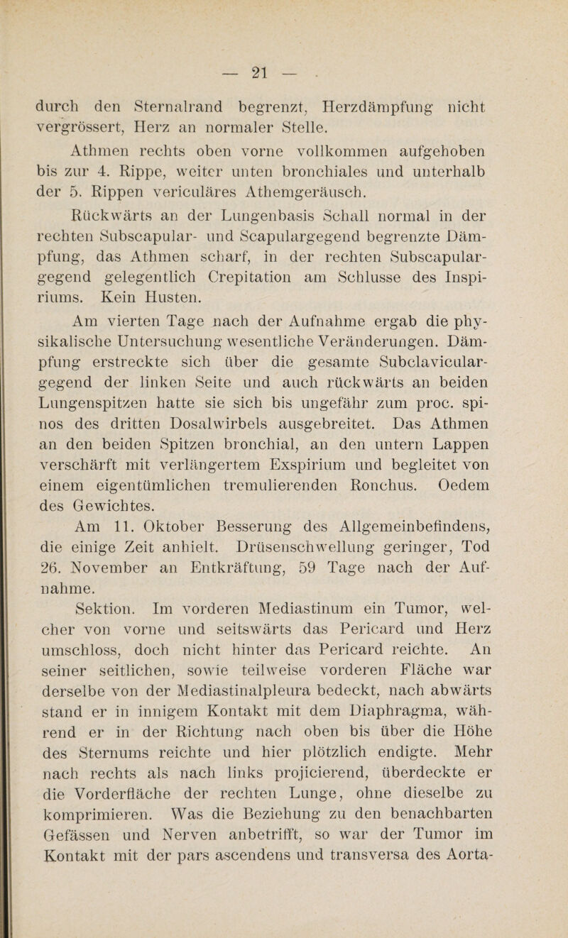 durch den Sternalrand begrenzt, Herzdämpfung nicht vergrössert, Herz an normaler Stelle. Athmen rechts oben vorne vollkommen aufgehoben bis zur 4. Rippe, weiter unten bronchiales und unterhalb der 5. Rippen vericuläres Athemgeräusch. Rückwärts an der Lungenbasis Schall normal in der rechten Subscapular- und Scapulargegend begrenzte Däm¬ pfung, das Athmen scharf, in der rechten Subscapular- gegend gelegentlich Crepitation am Schlüsse des Inspi- riums. Kein Husten. Am vierten Tage nach der Aufnahme ergab die phy¬ sikalische Untersuchung wesentliche Veränderungen. Däm¬ pfung erstreckte sich über die gesamte Subclavicular- gegend der linken Seite und auch rückwärts an beiden Lungenspitzen hatte sie sich bis ungefähr zum proc. spi¬ nös des dritten Dosalwirbels ausgebreitet. Das Athmen an den beiden Spitzen bronchial, an den untern Lappen verschärft mit verlängertem Exspirium und begleitet von einem eigentümlichen tremulierenden Ronchus. Oedem des Gewichtes. Am 11. Oktober Besserung des Allgemeinbefindens, die einige Zeit anhielt. Drüsenschwellung geringer, Tod 26. November an Entkräftung, 59 Tage nach der Auf¬ nahme. Sektion. Im vorderen Mediastinum ein Tumor, wel¬ cher von vorne und seitswärts das Pericard und Herz umschloss, doch nicht hinter das Pericard reichte. An seiner seitlichen, sowie teilweise vorderen Fläche war derselbe von der Mediastinalpleura bedeckt, nach abwärts stand er in innigem Kontakt mit dem Diaphragma, wäh¬ rend er in der Richtung nach oben bis über die Höhe des Sternums reichte und hier plötzlich endigte. Mehr nach rechts als nach links projicierend, überdeckte er die Vorderfläche der rechten Lunge, ohne dieselbe zu komprimieren. Was die Beziehung zu den benachbarten Gefässen und Nerven anbetrifft, so war der Tumor im Kontakt mit der pars ascendens und transversa des Aorta-