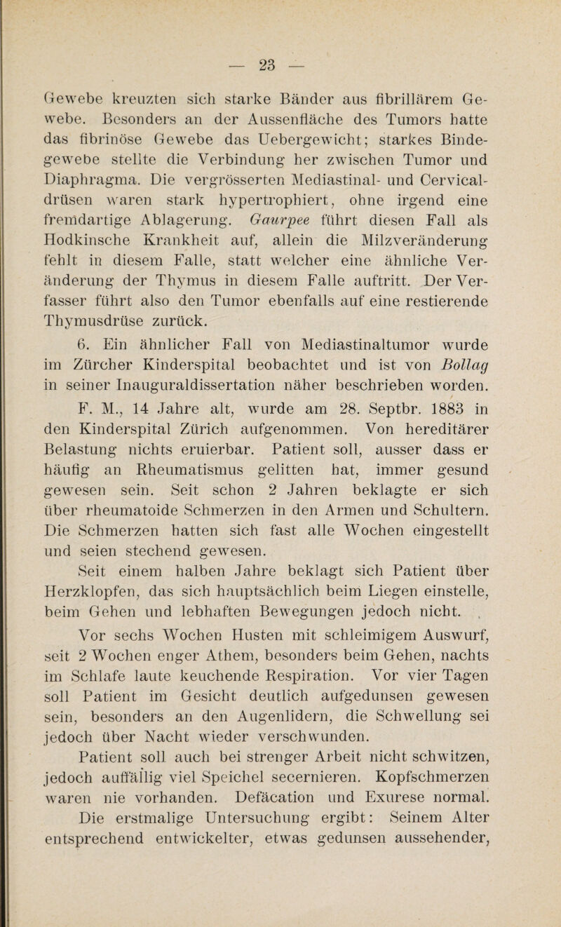 Gewebe kreuzten sich starke Bänder aus fibrillärem Ge¬ webe. Besonders an der Aussenfläche des Tumors hatte das fibrinöse Gewebe das Uebergewicht; starkes Binde¬ gewebe stellte die Verbindung her zwischen Tumor und Diaphragma. Die vergrösserten Mediastinal- und Cervical- driisen waren stark hypertrophiert, ohne irgend eine fremdartige Ablagerung. Gaurpee führt diesen Fall als Hodkinsche Krankheit auf, allein die Milzveränderung fehlt in diesem Falle, statt welcher eine ähnliche Ver¬ änderung der Thymus in diesem Falle auftritt. Der Ver¬ fasser führt also den Tumor ebenfalls auf eine restierende Thymusdrüse zurück. 6. Ein ähnlicher Fall von Mediastinaltumor wurde im Zürcher Kinderspital beobachtet und ist von Bollag in seiner Inauguraldissertation näher beschrieben worden. F. M., 14 Jahre alt, wurde am 28. Septbr. 1883 in den Kinderspital Zürich aufgenommen. Von hereditärer Belastung nichts eruierbar. Patient soll, ausser dass er häufig an Rheumatismus gelitten hat, immer gesund gewesen sein. Seit schon 2 Jahren beklagte er sich über rheumatoide Schmerzen in den Armen und Schultern. Die Schmerzen hatten sich fast alle Wochen eingestellt und seien stechend gewesen. Seit einem halben Jahre beklagt sich Patient über Herzklopfen, das sich hauptsächlich beim Liegen einstelle, beim Gehen und lebhaften Bewegungen jedoch nicht. Vor sechs Wochen Husten mit schleimigem Auswurf, seit 2 Wochen enger Athern, besonders beim Gehen, nachts im Schlafe laute keuchende Respiration. Vor vier Tagen soll Patient im Gesicht deutlich aufgedunsen gewesen sein, besonders an den Augenlidern, die Schwellung sei jedoch über Nacht wieder verschwunden. Patient soll auch bei strenger Arbeit nicht schwitzen, jedoch auffällig viel Speichel secernieren. Kopfschmerzen waren nie vorhanden. Defäcation und Exurese normal. Die erstmalige Untersuchung ergibt: Seinem Alter entsprechend entwickelter, etwas gedunsen aussehender,