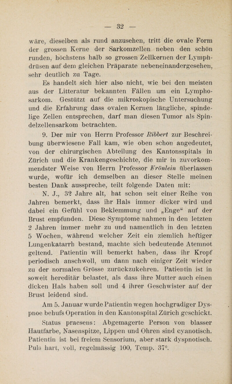 wäre, dieselben als rund anzusehen, tritt die ovale Form der grossen Kerne der Sarkomzellen neben den schön runden, höchstens halb so grossen Zellkernen der Lymph- drüsen auf dem gleichen Präparate nebeneinandergesehen, sehr deutlich zu Tage. Es handelt sich hier also nicht, wie bei den meisten aus der Litteratur bekannten Fällen um ein Lympho¬ sarkom. Gestützt auf die mikroskopische Untersuchung und die Erfahrung dass ovalen Kernen längliche, spinde- lige Zellen entsprechen, darf man diesen Tumor als Spin¬ delzellensarkom betrachten. 9. Der mir von Herrn Professor Bibbert zur Beschrei¬ bung überwiesene Fall kam, wie oben schon angedeutet, von der chirurgischen Abteilung des Kantonsspitals in Zürich und die Krankengeschichte, die mir in zuvorkom¬ mendster Weise von Herrn Professor Frönlein überlassen wurde, wofür ich demselben an dieser Stelle meinen besten Dank ausspreche, teilt folgende Daten mit: N. J., 32 Jahre alt, hat schon seit einer Reihe von Jahren bemerkt, dass ihr Hals immer dicker wird und dabei ein Gefühl von Beklemmung und „Enge“ auf der Brust empfunden. Diese Symptome nahmen in den letzten 2 Jahren immer mehr zu und namentlich in den letzten 5 Wochen, während welcher Zeit ein ziemlich heftiger Lungenkatarrh bestand, machte sich bedeutende Atemnot geltend. Patientin will bemerkt haben, dass ihr Kropf periodisch anschwoll, um dann nach einiger Zeit wieder zu der normalen Grösse zurückzukehren. Patientin ist in soweit hereditär belastet, als dass ihre Mutter auch einen dicken Hals haben soll und 4 ihrer Geschwister auf der Brust leidend sind. Am 5. Januar wurde Patientin wegen hochgradiger Dys¬ pnoe behufs Operation in den Kantonspital Zürich geschickt. Status praesens: Abgemagerte Person von blasser Hautfarbe, Nasenspitze, Lippen und Ohren sind cyanotisch. Patientin ist bei freiem Sensorium, aber stark dyspnotisch. Puls hart, voll, regelmässig 100, Temp. 37°.
