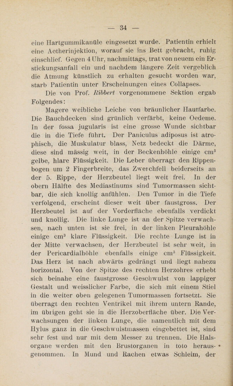 eine Hartgummikanüle eingesetzt wurde. Patientin erhielt eine Aotherinjektion, worauf sie ins Bett gebracht, ruhig einschlief. Gegen 4 Uhr, nachmittags, trat von neuem ein Er¬ stickungsanfall ein und nachdem längere Zeit vergeblich die Atmung künstlich zu erhalten gesucht worden war, starb Patientin unter Erscheinungen eines Collapses. Die von Prof. Ribbert vorgenommene Sektion ergab Folgendes: Magere weibliche Leiche von bräunlicher Hautfarbe. Die Bauchdecken sind grünlich verfärbt, keine Oedeme. In der fossa jugularis ist eine grosse Wunde sichtbar die in die Tiefe führt. Der Paniculus adiposus ist atro¬ phisch, die Muskulatur blass, Netz bedeckt die Därme, diese sind mässig weit, in der Beckenhöhle einige cm3 gelbe, hlare Flüssigkeit. Die Leber überragt den Rippen¬ bogen um 2 Fingerbreite, das Zwerchfell beiderseits an der 5. Rippe, der Herzbeutel liegt weit frei. In der obern Hälfte des Mediastinums sind Tumormassen sicht¬ bar, die sich knollig anfühlen. Den Tumor in die Tiefe verfolgend, erscheint dieser weit über faustgross. Der Herzbeutel ist auf der Vorderfläche ebenfalls verdickt und knollig. Die linke Lunge ist an der Spitze verwach¬ sen, nach unten ist sie frei, in der linken Pleurahöhle einige cm3 klare Flüssigkeit. Die rechte Lunge ist in der Mitte verwachsen, der Herzbeutel ist sehr weit, in der Pericardialhöhle ebenfalls einige cm3 Flüssigkeit. Das Herz ist nach abwärts gedrängt und liegt nahezu horizontal. Von der Spitze des rechten Herzohres erhebt sich beinahe eine faustgrosse Geschwulst von lappiger Gestalt und weisslicher Farbe, die sich mit einem Stiel in die weiter oben gelegenen Tumormassen fortsetzt. Sie überragt den rechten Ventrikel mit ihrem untern Rande, im übrigen geht sie in die Herzoberfläche über. Die Ver¬ wachsungen der linken Lunge, die namentlich mit dem Iiylus ganz in die Geschwulstmassen eingebettet ist, sind sehr fest und nur mit dem Messer zu trennen. Die Hals¬ organe werden mit den Brustorganen in toto heraus- * genommen. In Mund und Rachen etwas Schleim, der