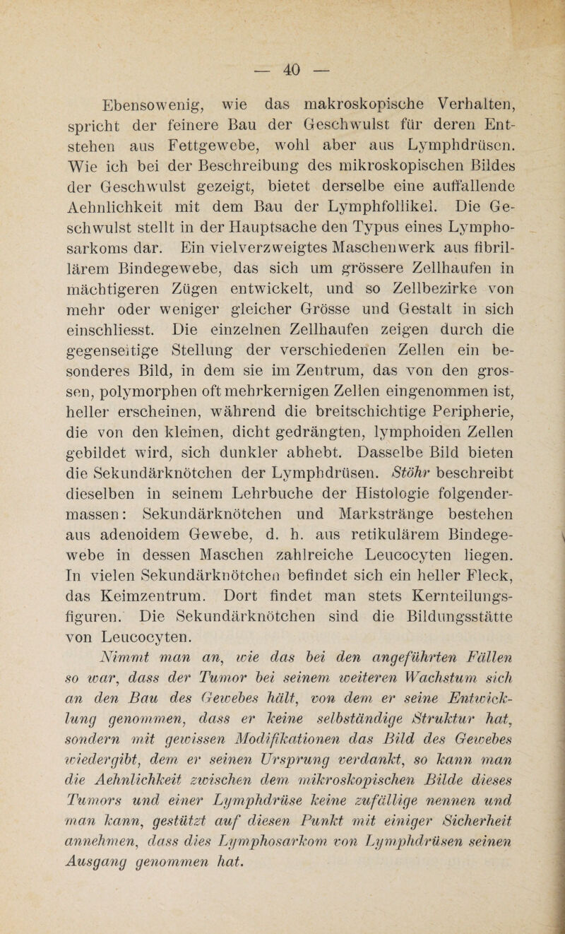 Ebensowenig, wie das makroskopische Verhalten, spricht der feinere Bau der Geschwulst für deren Ent¬ stehen aus Fettgewebe, wohl aber aus Lymphdrüscn. Wie ich bei der Beschreibung des mikroskopischen Bildes der Geschwulst gezeigt, bietet derselbe eine auffallende Aehnlichkeit mit dem Bau der Lymphfollikel. Die Ge¬ schwulst stellt in der Hauptsache den Typus eines Lympho¬ sarkoms dar. Ein vielverzweigtes Maschen werk aus fibril¬ lärem Bindegewebe, das sich um grössere Zellhaufen in mächtigeren Zügen entwickelt, und so Zellbezirke von mehr oder weniger gleicher Grösse und Gestalt in sich einschliesst. Die einzelnen Zellhaufen zeigen durch die gegenseitige Stellung der verschiedenen Zellen ein be¬ sonderes Bild, in dem sie im Zentrum, das von den gros¬ sen, polymorphen oft mehrkernigen Zellen eingenommen ist, heller erscheinen, während die breitschichtige Peripherie, die von den kleinen, dicht gedrängten, lymphoiden Zellen gebildet wird, sich dunkler abhebt. Dasselbe Bild bieten die Sekundärknötchen der Lymphdrüsen. Stöhr beschreibt dieselben in seinem Lehrbuche der Histologie folgender- massen: Sekundärknötchen und Markstränge bestehen aus adenoidem Gewebe, d. h. aus retikulärem Bindege¬ webe in dessen Maschen zahlreiche Leucocyten liegen. In vielen Sekundärknötchen befindet sich ein heller Fleck, das Keimzentrum. Dort findet man stets Kernteilungs¬ figuren.' Die Sekundärknötchen sind die Bildungsstätte von Leucocyten. Nimmt man an, wie das bei den angeführten Fällen so war, dass der Tumor bei seinem weiteren Wachstum sich an den Bau des Gewebes hält, von dem er seine Entwick¬ lung genommen, dass er keine selbständige Struktur hat, sondern mit gewissen Modifikationen das Bild des Gewebes wiedergibt, dem er seinen Ursprung verdankt, so kann man die Aehnlichkeit zwischen dem mikroskopischen Bilde dieses Tumors und einer Lymphdrüse keine zufällige nennen und man kann, gestützt auf diesen Punkt mit einiger Sicherheit annehmen, dass dies Lymphosarkom von Lymphdrüsen seinen Ausgang genommen hat.
