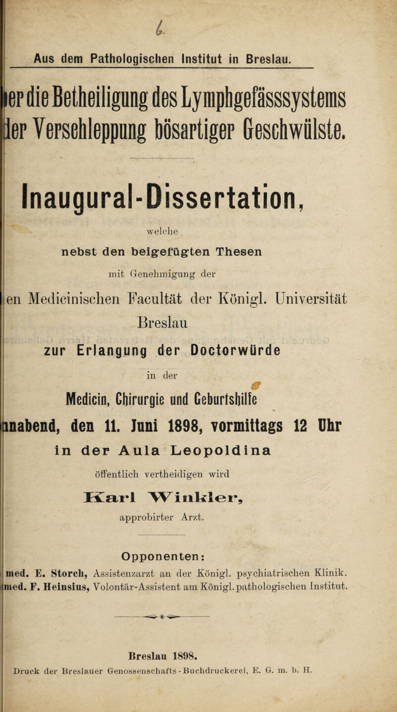 Aus dem Pathologischen Institut in Breslau. ier die Betheilignng des Lympligefasssystems der Verschleppung bösartiger Geschwülste. Inaugural-Dissertation, welche nebst den beigefügten Thesen mit Genehmigung der en Mediciniselien Facultät der Königl. Universität Breslau zur Erlangung der Doctorwürde in der | g; * . 0 Medicin, Chirurgie und Geburtshilfe Itmabend, den 11. luni 1898, vormittags 12 Uhr in der Aula Leopoldina öffentlich vertheidigen wird Ivmi'I Winkler, approbirter Arzt. Opponenten: med. E. Storch, Assistenzarzt an der Königl. psychiatrischen Klinik, med. F. Heinsius, Volontär-Assistent am Königl. pathologischen Institut. Breslau 1898. Druck der Breslauer Genossenschafts-Buchdruckerei, E. G. m. h. H.