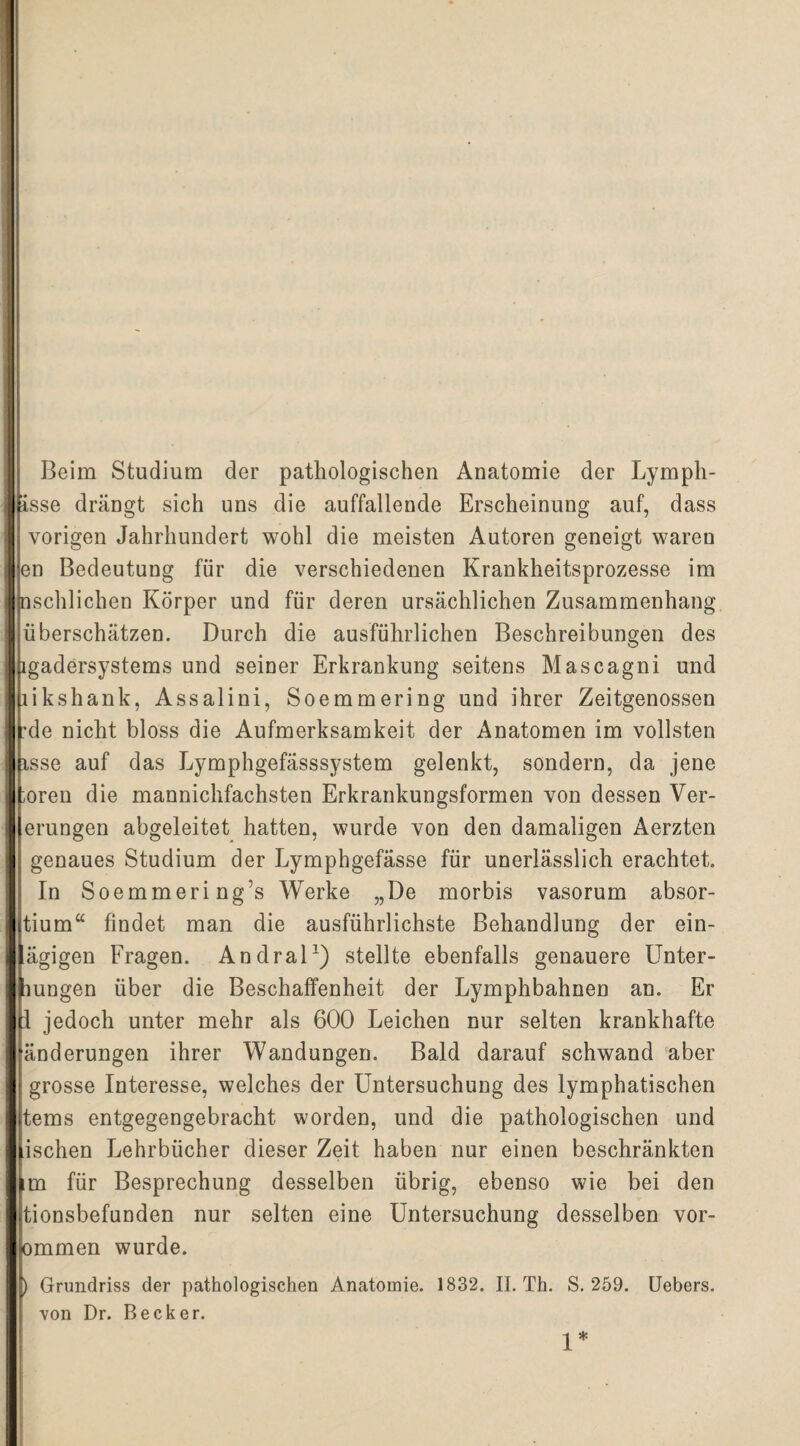 Beim Studium der pathologischen Anatomie der Lymph- isse drängt sich uns die auffallende Erscheinung auf, dass vorigen Jahrhundert wohl die meisten Autoren geneigt waren en Bedeutung für die verschiedenen Krankheitsprozesse im nschlichen Körper und für deren ursächlichen Zusammenhang überschätzen. Durch die ausführlichen Beschreibungen des |hgadersystems und seiner Erkrankung seitens Mascagni und likshank, Assalini, Soemmering und ihrer Zeitgenossen 'de nicht bloss die Aufmerksamkeit der Anatomen im vollsten isse auf das Lymphgefässsystem gelenkt, sondern, da jene oren die mannichfachsten Erkrankungsformen von dessen Ver- | erungen abgeleitet hatten, wurde von den damaligen Aerzten genaues Studium der Lymphgefässe für unerlässlich erachtet. In Soemmering’s Werke „De morbis vasorum absor- tium“ findet man die ausführlichste Behandlung der ein- ägigen Fragen. Andral1) stellte ebenfalls genauere Unter- jliungen über die Beschaffenheit der Lymphbahnen an. Er i 1 jedoch unter mehr als 600 Leichen nur selten krankhafte änderungen ihrer Wandungen. Bald darauf schwand aber grosse Interesse, welches der Untersuchung des lymphatischen tems entgegengebracht worden, und die pathologischen und ischen Lehrbücher dieser Zeit haben nur einen beschränkten im für Besprechung desselben übrig, ebenso wie bei den tionsbefuuden nur selten eine Untersuchung desselben vor- ommen wurde. ) Grundriss der pathologischen Anatomie. 1832. II. Th. S. 259. von Dr. Becker. Uebers. 1*