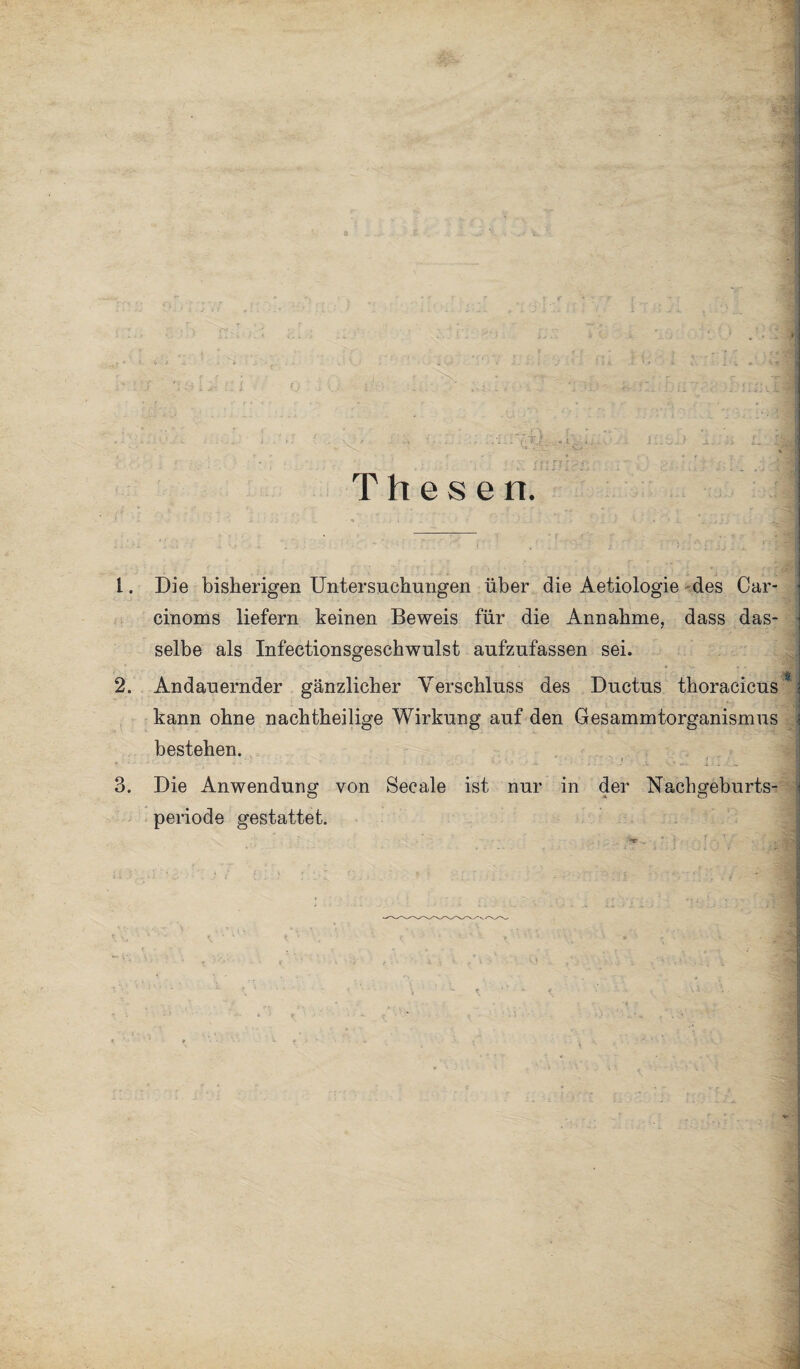 Die bisherigen Untersuchungen über die Aetiologie des Car- cinoms liefern keinen Beweis für die Annahme, dass das¬ selbe als Infectionsgeschwulst aufzufassen sei. Andauernder gänzlicher Verschluss des Ductus thoracicüs* kann ohne nachtheilige Wirkung auf den Gesammtorganismus bestehen. ' N * •* - .4 - • .1. . VT' i i 4 J. Die Anwendung von Secale ist nur in der Nachgeburts¬ periode gestattet.