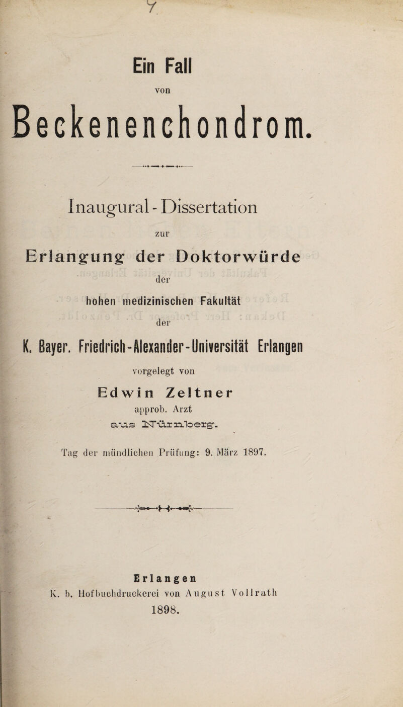 Ein Fall von Beckenenchondrom. Inaugural - Dissertation zur Erlangung der Doktorwürde der hohen medizinischen Fakultät der K. Bayer. Friedrich-Alexander-Universität Erlangen vorgelegt von Ed wi n Zeltner approb. Arzt sivls Tag der mündlichen Prüfung: 9. März 1897. Erlangen K. b. Hofbuclidruckerei von August Vollratli 1898.