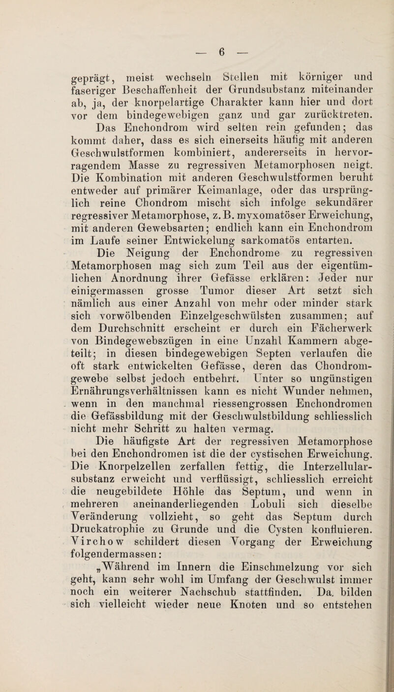 geprägt, meist wechseln Stellen mit körniger und faseriger Beschaffenheit der Grundsubstanz miteinander ab, ja, der knorpelartige Charakter kann hier und dort vor dem bindegewebigen ganz und gar zurücktreten. Das Enchondrom wird selten rein gefunden; das kommt daher, dass es sich einerseits häufig mit anderen Geschwulstformen kombiniert, andererseits in hervor¬ ragendem Masse zu regressiven Metamorphosen neigt. Die Kombination mit anderen Geschwulstformen beruht entweder auf primärer Keimanlage, oder das ursprüng¬ lich reine Chondrom mischt sich infolge sekundärer regressiver Metamorphose, z.B. rnyxomatöser Erweichung, mit anderen Gewebsarten; endlich kann ein Enchondrom im Laufe seiner Entwickelung sarkomatös entarten. Die Neigung der Enchondrome zu regressiven Metamorphosen mag sich zum Teil aus der eigentüm¬ lichen Anordnung ihrer Gefässe erklären: Jeder nur einigermassen grosse Tumor dieser Art setzt sich nämlich aus einer Anzahl von mehr oder minder stark sich vorwölbenden Einzelgeschwülsten zusammen; auf dem Durchschnitt erscheint er durch ein Fächerwerk von Bindegewebsziigen in eine Unzahl Kammern abge¬ teilt; in diesen bindegewebigen Septen verlaufen die oft stark entwickelten Gefässe, deren das Chondrom¬ gewebe selbst jedoch entbehrt. Unter so ungünstigen ErnährungsVerhältnissen kann es nicht Wunder nehmen, wenn in den manchmal riessengrossen Enchondromen die Gefässbildung mit der Geschwulstbildung schliesslich nicht mehr Schritt zu halten vermag. Die häufigste Art der regressiven Metamorphose bei den Enchondromen ist die der cystischen Erweichung. Die Knorpelzellen zerfallen fettig, die Interzellular¬ substanz erweicht und verflüssigt, schliesslich erreicht die neugebildete Höhle das Septum, und wenn in mehreren aneinanderliegenden Lobuli sich dieselbe Veränderung vollzieht, so geht das Septum durch Druckatrophie zu Grunde und die Cysten konfluieren. Virchow schildert diesen Vorgang der Erweichung folgendermassen: „Während im Innern die Einschmelzung vor sich geht, kann sehr wohl im Umfang der Geschwulst immer noch ein weiterer Nachschub stattfinden. Da. bilden sich vielleicht wieder neue Knoten und so entstehen