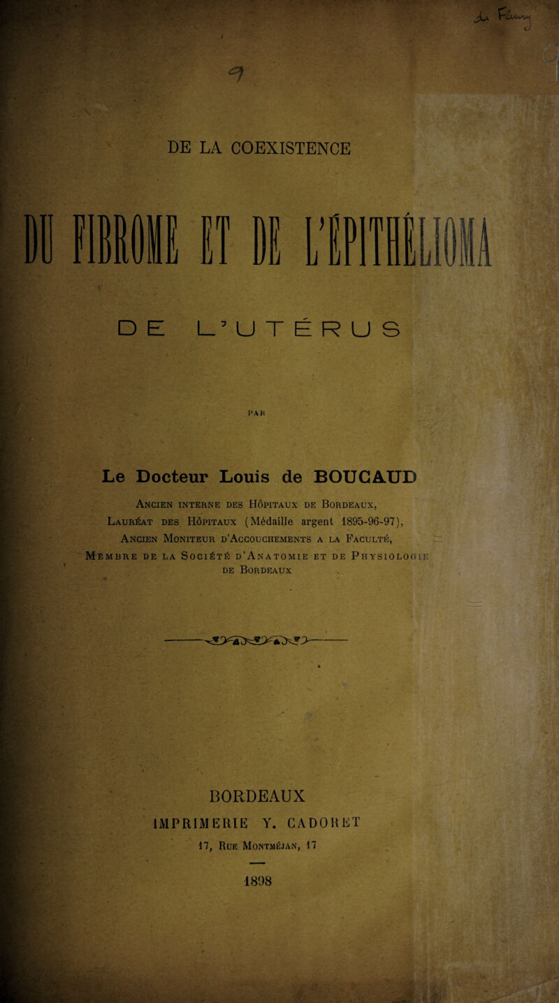 DE L’UTÉRUS PA K Le Docteur Louis de BOUCAUD Ancien interne des Hôpitaux de Bordeaux, Lauréat des Hôpitaux (Médaille argent 1895-96-97), Ancien Moniteur d’Accouchements a la Faculté, embre de la Société d’Anatomie et de Physiologie de Bordeaux BORDEAUX IMPRIMERIE Y. CADOUET 17, Rue Montméjan, 17 1898