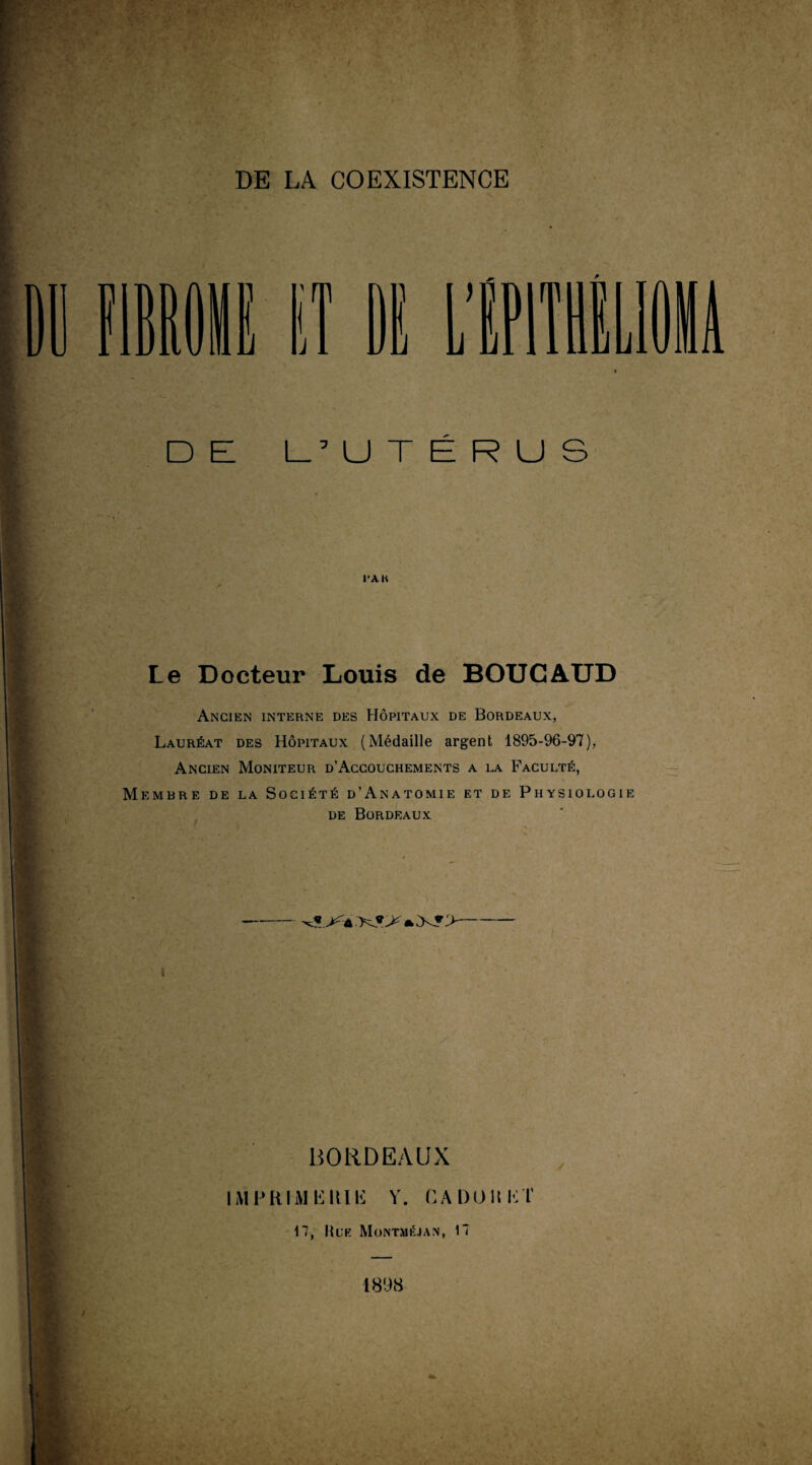 DE L’UTÉRUS l'AK Le Docteur Louis de BOUC AUD Ancien interne des Hôpitaux de Bordeaux, Lauréat des Hôpitaux (Médaille argent 1895-96-97), Ancien Moniteur d’Accouchements a la Faculté, Membre de la Société d’Anatomie et de Physiologie de Bordeaux I BORDEAUX IMFKIMlilUli V. CA 1)011 K T 17, |{l’f. Montméjan, 17 1898