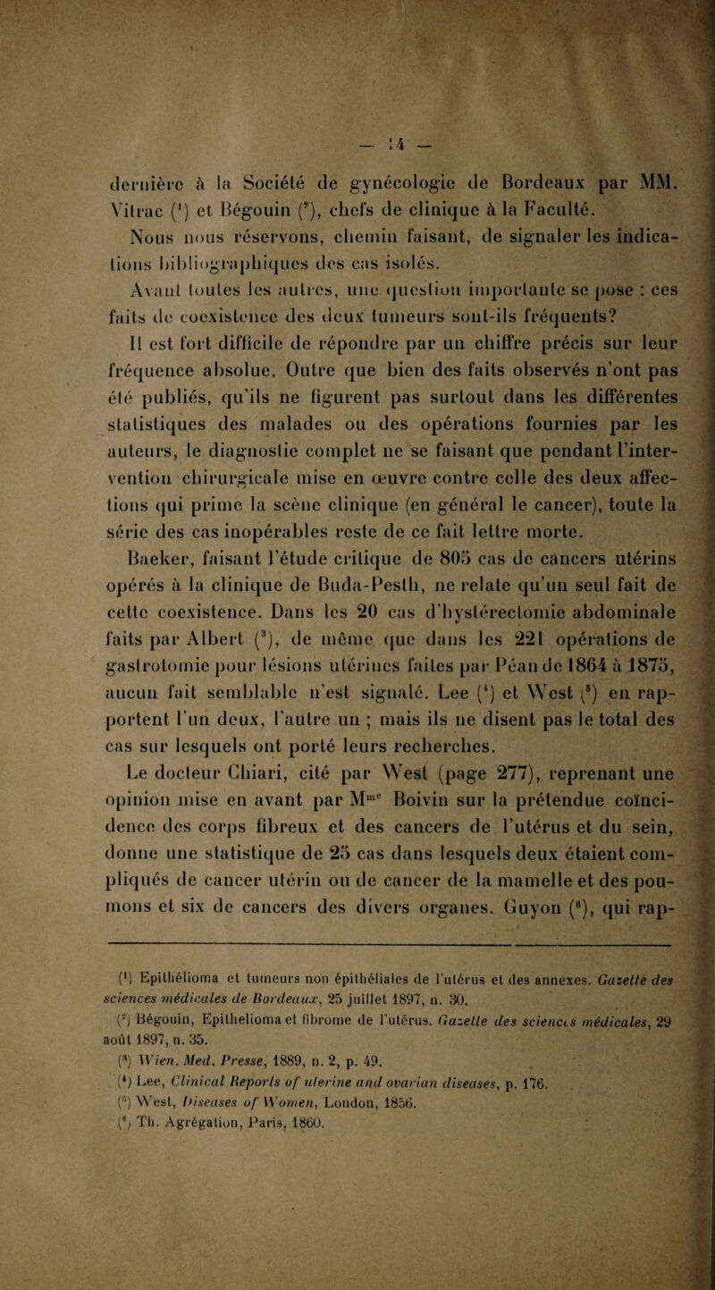 dernière à la Société de gynécologie de Bordeaux par MM. Vilrac (') et Bégouin (9), chefs de clinique à la Faculté. Nous nous réservons, chemin faisant, de signaler les indica¬ tions Bibliographiques des cas isolés. Avant loutes les autres, une question importante se pose : ces faits de coexistence des deux tumeurs sont-ils fréquents? 11 est fort difficile de répondre par un chiffre précis sur leur fréquence absolue. Outre que bien des faits observés n’ont pas élé publiés, qu’ils ne figurent pas surtout dans les différentes statistiques des malades ou des opérations fournies par les auteurs, le diagnoslie complet 11e se faisant que pendant l’inter¬ vention chirurgicale mise en œuvre contre celle des deux affec¬ tions qui prime la scène clinique (en général le cancer), toute la série des cas inopérables reste de ce fait lettre morte. Baeker, faisant l’étude critique de 805 cas de cancers utérins opérés à la clinique de Buda-Peslh, ne relate qu’un seul fait de cette coexistence. Dans les 20 cas d’hystérectomie abdominale faits par Albert (3), de meme que dans les 221 opérations de gastrotomie pour lésions utérines faites par Péan de 1864 à 1875, aucun fait semblable 11’est signalé. Lee (4) et West (5) en rap¬ portent l’un deux, l’autre un ; mais ils ne disent pas le total des cas sur lesquels ont porté leurs recherches. Le docteur Chiari, cité par West (page 277), reprenant une opinion mise en avant par MluC Boivin sur la prétendue coïnci¬ dence des corps fibreux et des cancers de l’utérus et du sein, donne une statistique de 25 cas dans lesquels deux étaient com¬ pliqués de cancer utérin ou de cancer de la mamelle et des pou¬ mons et six de cancers des divers organes. Guyon (8), qui rap- (') Epitliélioma et tumeurs non épithéliales de l’utérus et des annexes. Gazette des sciences médicales de Bordeaux, 25 juillet 1897, n. 30. C2) Bégouin, Epitliélioma et fibrome de l’utérus. Gazette des sciences médicales, 29 août 1897, n. 35. (* *) Wien. Med. Presse, 1889, n. 2, p. 49. (*) Lee, Clinical Reports of uterine and ovarian diseuses, p. 176. (5) West, Diseuses of Women, London, 1856. Th. Agrégation, Paris, 1860.