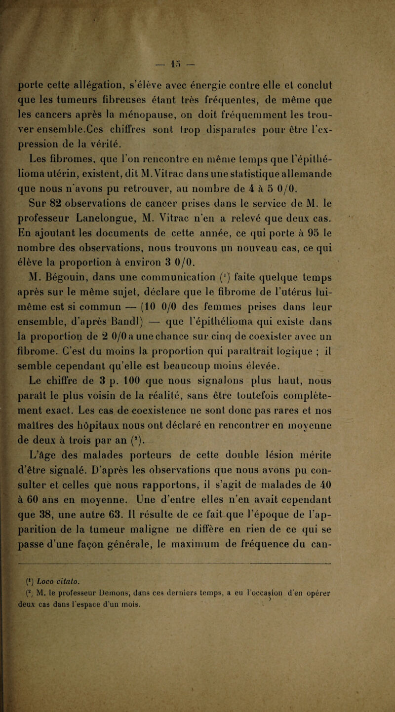 porte cette allégation, s’élève avec énergie contre elle et conclut que les tumeurs fibreuses étant très fréquentes, de même que les cancers après la ménopause, on doit fréquemment les trou¬ ver ensemble.Ces chiffres sont trop disparates pour être l’ex¬ pression de la vérité. Les fibromes, que l’on rencontre en même temps que l’épilhé- lioma utérin, existent, dit M. Vitrac dans une statistique allemande que nous n’avons pu retrouver, au nombre de 4 à 5 0/0. Sur 82 observations de cancer prises dans le service de M. le professeur Lanelongue, M. Vitrac n’en a relevé que deux cas. En ajoutant les documents de cette année, ce qui porte à 95 le nombre des observations, nous trouvons un nouveau cas, ce qui élève la proportion à environ 3 0/0. M. Bégouin, dans une communication (') faite quelque temps après sur le même sujet, déclare que le fibrome de l’utérus lui- même est si commun — (10 0/0 des femmes prises dans leur ensemble, d’après Bandl) — que l’épithélioma qui existe dans la proportion de 2 0/0 a une chance sur cinq de coexister avec un fibrome. C’est du moins la proportion qui paraîtrait logique ; il semble cependant qu elle est beaucoup moins élevée. Le chiffre de 3 p. 100 que nous signalons plus haut, nous paraît le plus voisin de la réalité, sans être toutefois complète¬ ment exact. Les cas de coexistence ne sont donc pas rares et nos maîtres des hôpitaux nous ont déclaré en rencontrer en moyenne de deux à trois par an (2). L’âge des malades porteurs de cette double lésion mérite d’être signalé. D’après les observations que nous avons pu con¬ sulter et celles que nous rapportons, il s’agit de malades de 40 à 60 ans en moyenne. Une d’entre elles n’en avait cependant que 38, une autre 63. Il résulte de ce fait que l’époque de l’ap¬ parition de la tumeur maligne ne diffère en rien de ce qui se passe d’une façon générale, le maximum de fréquence du can- (') Loco citalo. (y M. le professeur Démons, dans ces derniers temps, a eu l’occasion d'en opérer deux cas dans l'espace d’un mois.