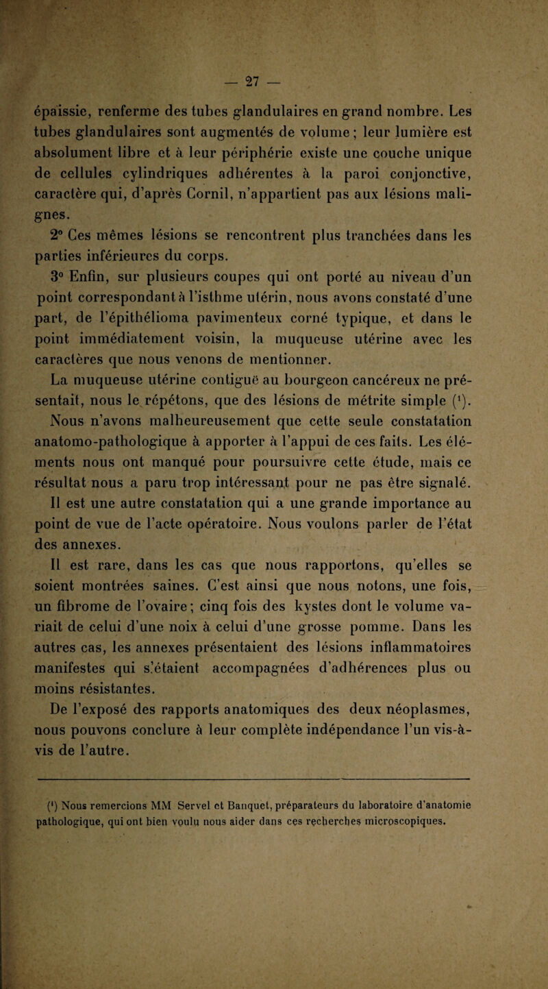 épaissie, renferme des tubes glandulaires en grand nombre. Les tubes glandulaires sont augmentés de volume; leur lumière est absolument libre et à leur périphérie existe une couche unique de cellules cylindriques adhérentes à la paroi conjonctive, caractère qui, d’après Cornil, n’appartient pas aux lésions mali¬ gnes. 2° Ces mêmes lésions se rencontrent plus tranchées dans les parties inférieures du corps. 3° Enfin, sur plusieurs coupes qui ont porté au niveau d’un point correspondant à l’isthme utérin, nous avons constaté d’une part, de l’épithélioma pavimenteux corné typique, et dans le point immédiatement voisin, la muqueuse utérine avec les caractères que nous venons de mentionner. La muqueuse utérine contiguë au bourgeon cancéreux ne pré¬ sentait, nous le répétons, que des lésions de métrite simple (x). Nous n’avons malheureusement que cette seule constatation anatomo-pathologique à apporter à l’appui de ces faits. Les élé¬ ments nous ont manqué pour poursuivre cette étude, mais ce résultat nous a paru trop intéressant pour ne pas être signalé. Il est une autre constatation qui a une grande importance au point de vue de l’acte opératoire. Nous voulons parler de l’état des annexes. ' Il est rare, dans les cas que nous rapportons, qu’elles se soient montrées saines. C’est ainsi que nous notons, une fois, un fibrome de l’ovaire; cinq fois des kystes dont le volume va¬ riait de celui d’une noix à celui d’une grosse pomme. Dans les autres cas, les annexes présentaient des lésions inflammatoires manifestes qui s’étaient accompagnées d’adhérences plus ou moins résistantes. De l’exposé des rapports anatomiques des deux néoplasmes, nous pouvons conclure à leur complète indépendance l’un vis-à- vis de l’autre. (') Nous remercions MM Servel et Banquet, préparateurs du laboratoire d’anatomie pathologique, qui ont bien voulu nous aider dans ces recherches microscopiques.