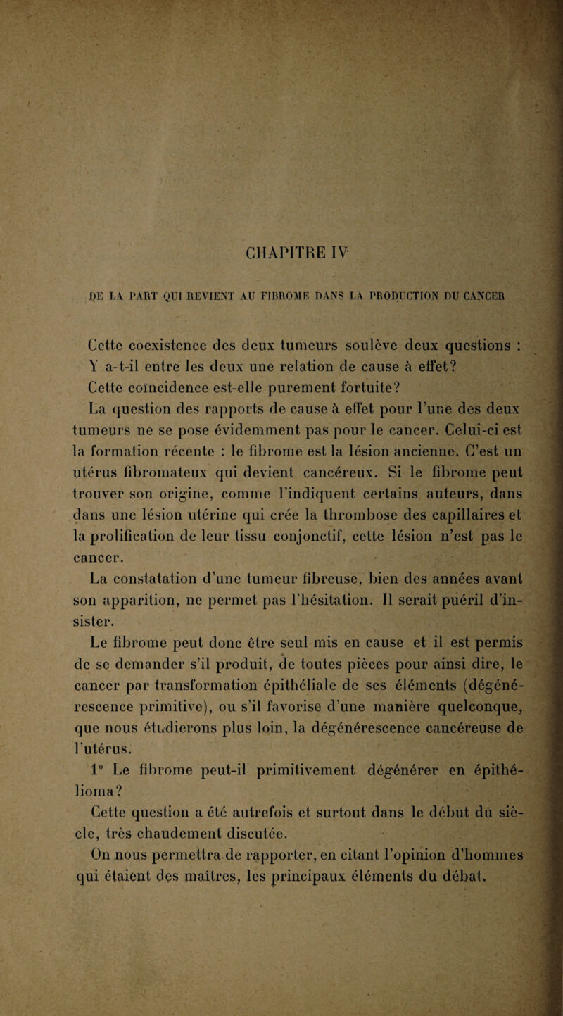 DE LA PART QUI REVIENT AU FIBROME DANS LA PRODUCTION DU CANCER Cette coexistence des deux tumeurs soulève deux questions : Y a-t-il entre les deux une relation de cause à effet? Cette coïncidence est-elle purement fortuite? La question des rapports de cause à effet pour Tune des deux tumeurs ne se pose évidemment pas pour le cancer. Celui-ci est la formation récente : le fibrome est la lésion ancienne. C’est un utérus fibromateux qui devient cancéreux. Si le fibrome peut trouver son origine, comme l’indiquent certains auteurs, dans dans une lésion utérine qui crée la thrombose des capillaires et la prolification de leur tissu conjonctif, cette lésion n’est pas le cancer. La constatation d’une tumeur fibreuse, bien des années avant son apparition, ne permet pas l’hésitation. Il serait puéril d’in¬ sister. Le fibrome peut donc être seul mis en cause et il est permis de se demander s’il produit, de toutes pièces pour ainsi dire, le cancer par transformation épithéliale de ses éléments (dégéné¬ rescence primitive), ou s’il favorise d’une manière quelconque, que nous étudierons plus loin, la dégénérescence cancéreuse de l’utérus. 1° Le fibrome peut-il primitivement dégénérer en épithé- lioma? Cette question a été autrefois et surtout dans le début du siè¬ cle, très chaudement discutée. On nous permettra de rapporter, en citant l’opinion d’hommes qui étaient des maîtres, les principaux éléments du débat.