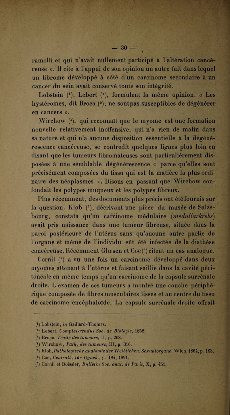 ramolli et qui n’avait nullement participé à l’altération cancé¬ reuse ». 11 cite à l’appui de son opinion un autre fait dans lequel un fibrome développé à côté d’un carcinome secondaire à un cancer du sein avait conservé toute son intégrité. Lobstein (* *), Lebert (2), formulent la même opinion. « Les hystéromes, dit Broca (3), ne sont pas susceptibles de dégénérer en cancers ». Wirchow (4), qui reconnaît que le myome est une formation nouvelle relativement inoffensive, qui n’a rien de malin dans sa nature et qui n’a aucune disposition essentielle à la dégéné¬ rescence cancéreuse, se contredit quelques lignes plus loin en disant que les tumeurs fibromateuses sont particulièrement dis¬ posées à une semblable dégénérescence « parce qu’elles sont précisément composées du tissu qui est la matière la plus ordi¬ naire des néoplasmes ». Disons en passant que Wirchow con¬ fondait les polypes muqueux et les polypes fibreux. Plus récemment, des documents plus précis ont été fournis sur la question. Klob (5), décrivant une pièce du musée de Salzs- bourg, constata qu’un carcinome médulaire (medtdlarkrebs) avait pris naissance dans une tumeur fibreuse, située dans la paroi postérieure de l’utérus sans qu’aucune autre partie de l’organe et même de l’individu eût été infectée de la diathèse cancéreuse. Récemment Glœsen et Goë(G) citent un cas analogue. Cornil (7) a vu une fois un carcinome développé dans deux myomes attenant à l’utérus et faisant saillie dans la cavité péri¬ tonéale en même temps qu’un carcinome de la capsule surrénale droite. L’examen de ces tumeurs a montré une couche périphé¬ rique composée de fibres musculaires lisses et au centre du tissu de carcinome encéphaloïde. La capsule surrénale droite offrait (*) Lobstein, in Gaillard-Thomas. (2) Lebert, Comptes-rendus Soc. de Biologie, 1852. (3) Broca, Traité des tumeurs, II, p. 268. (*) Wirchow, Pat h. des tumeurs, III, p. 316. (B) Klob, Pathologische anatomieder W eiblichen, Sexualorgane. \Vien,1864, p. 163. (6) Goë, Centralb. fiir Gynek., p. 184, 1891. (7) Cornil et Boissier, Bulletin Soc. anat. de Paris, X, p. 451.