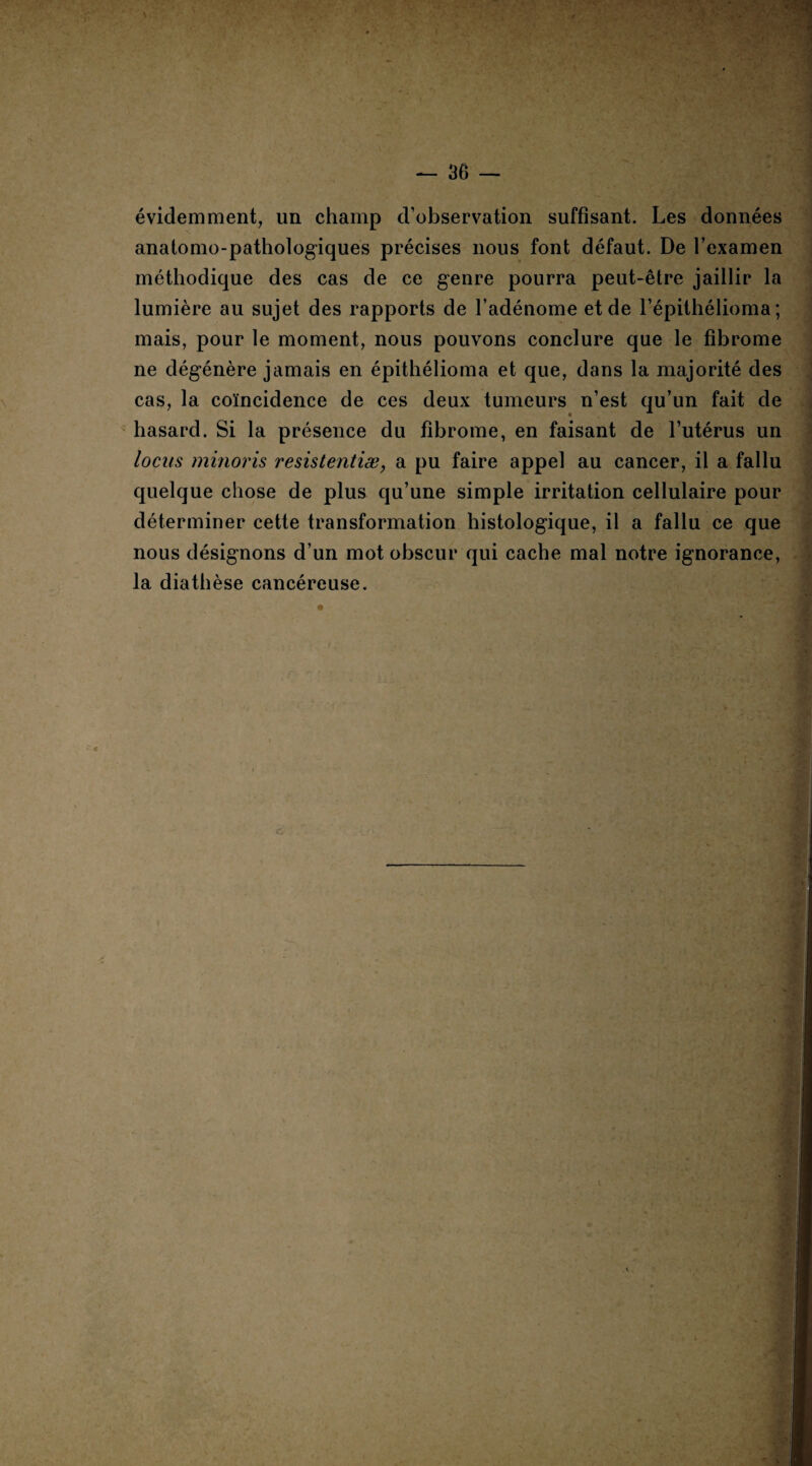 évidemment, un champ d’observation suffisant. Les données anatomo-pathologiques précises nous font défaut. De l’examen méthodique des cas de ce genre pourra peut-être jaillir la lumière au sujet des rapports de l’adénome et de l’épithélioma ; mais, pour le moment, nous pouvons conclure que le fibrome ne dégénère jamais en épithélioma et que, dans la majorité des cas, la coïncidence de ces deux tumeurs n’est qu’un fait de hasard. Si la présence du fibrome, en faisant de l’utérus un locus minoris resistentiæ, a pu faire appel au cancer, il a fallu quelque chose de plus qu’une simple irritation cellulaire pour déterminer cette transformation histologique, il a fallu ce que nous désignons d’un mot obscur qui cache mal notre ignorance, la diathèse cancéreuse.