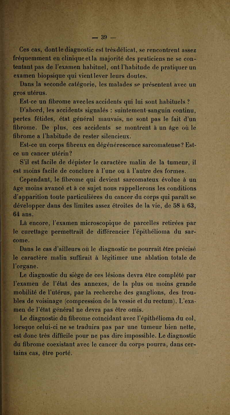 Ces cas, dont le diagnostic est trèsdélicat, se rencontrent assez fréquemment en clinique et la majorité des praticiens ne se con¬ tentant pas de l’examen habituel, ont l’habitude de pratiquer un examen biopsique qui vient lever leurs doutes. Dans la seconde catégorie, les malades se présentent avec un gros utérus. Est-ce un fibrome avec les accidents qui lui sont habituels ? D’abord, les accidents signalés : suintement-sanguin continu, pertes fétides, état général mauvais, ne sont pas le fait d’un fibrome. De plus, ces accidents se montrent à un âge où le fibrome a l’habitude de rester silencieux. Est-ce un corps fibreux en dégénérescence sarcomateuse? Est- ce un cancer utérin? S’il est facile de dépister le caractère malin de la tumeur, il est moins facile de conclure à l’une ou à l’autre des formes. Cependant, le fibrome qui devient sarcomateux évolue à un âge moins avancé et à ce sujet nous rappellerons les conditions d’apparition toute particulières du cancer du corps qui parait se développer dans des limites assez étroites de la vie, de 58 à 63, 64 ans. Là encore, l’examen microscopique de parcelles retirées par le curettage permettrait de différencier l’épithélioma du sar¬ come. Dans le cas d’ailleurs où le diagnostic ne pourrait être précisé le caractère malin suffirait à légitimer une ablation totale de l’organe. Le diagnostic du siège de ces lésions devra être complété par l’examen de l’état des annexes, de la plus ou moins grande mobilité de l’utérus, par la recherche des ganglions, des trou¬ bles de voisinage (compression de la vessie et du rectum). L’exa¬ men de l’état général ne devra pas être omis. Le diagnostic du fibrome coïncidant avec l’épithélioma du col, lorsque celui-ci ne se traduira pas par une tumeur bien nette, est donc très difficile pour ne pas dire impossible. Le diagnostic du fibrome coexistant avec le cancer du corps pourra, dans cer¬ tains cas, être porté.