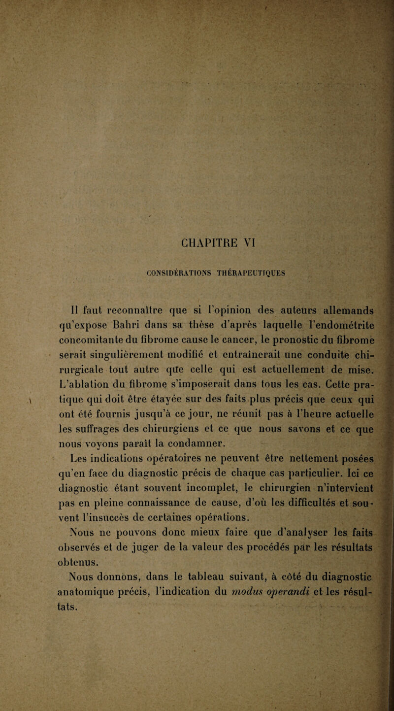 COISSIDÉRÂT IONS THÉRAPEUTIQUES Il faut reconnaître que si l’opinion des auteurs allemands qu’expose Bahri dans sa thèse d’après laquelle l’endométrite concomitante du fibrome cause le cancer, le pronostic du fibrome serait singulièrement modifié et entraînerait une conduite chi¬ rurgicale tout autre qile celle qui est actuellement de mise. L’ablation du fibrome s’imposerait dans tous les cas. Cette pra¬ tique qui doit être étayée sur des faits plus précis que ceux qui ont été fournis jusqu’à ce jour, ne réunit pas à l’heure actuelle les suffrages des chirurgiens et ce que nous savons et ce que nous voyons parait la condamner. Les indications opératoires ne peuvent être nettement posées qu’en face du diagnostic précis de chaque cas particulier. Ici ce diagnostic étant souvent incomplet, le chirurgien n’intervient pas en pleine connaissance de cause, d’où les difficultés et sou¬ vent l’insuccès de certaines opérations. Nous ne pouvons donc mieux faire que d’analyser les faits observés et de juger de la valeur des procédés par les résultats obtenus. Nous donnons, dans le tableau suivant, à côté du diagnostic anatomique précis, l’indication du modiis operandi et les résul¬ tats.