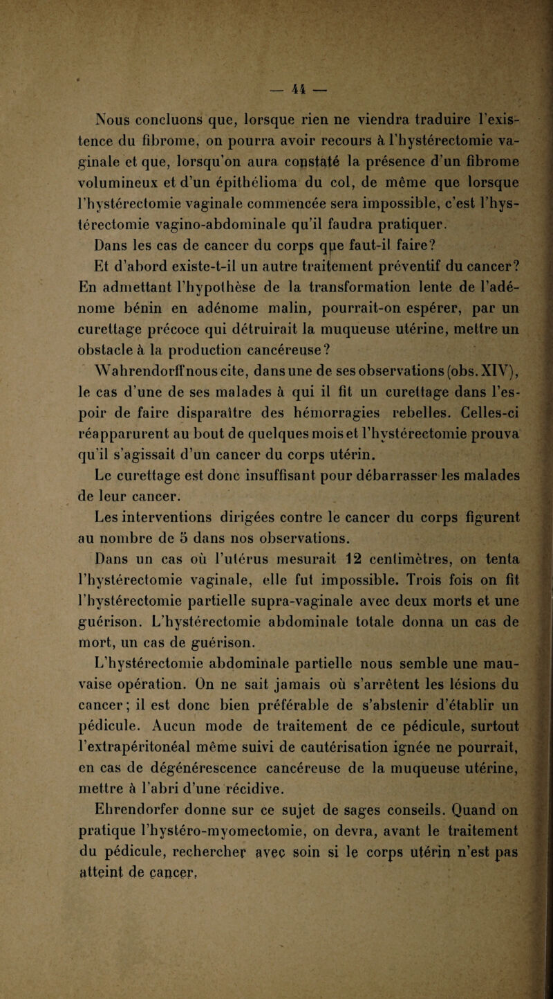 Nous concluons que, lorsque rien ne viendra traduire l’exis¬ tence du fibrome, on pourra avoir recours à l’hystérectomie va¬ ginale et que, lorsqu’on aura constaté la présence d’un fibrome volumineux et d’un épithélioma du col, de même que lorsque l’hystérectomie vaginale commencée sera impossible, c’est l’hys- térectomie vagino-abdominale qu’il faudra pratiquer. Dans les cas de cancer du corps qpe faut-il faire? Et d’abord existe-t-il un autre traitement préventif du cancer? En admettant l’hypothèse de la transformation lente de l’adé¬ nome bénin en adénome malin, pourrait-on espérer, par un curettage précoce qui détruirait la muqueuse utérine, mettre un obstacle à la production cancéreuse? Wahrendorff nous cite, dans une de ses observations (obs. XIV), le cas d’une de ses malades à qui il fit un curettage dans l’es¬ poir de faire disparaître des hémorragies rebelles. Celles-ci réapparurent au bout de quelques mois et l’hystérectomie prouva qu’il s’agissait d’un cancer du corps utérin. Le curettage est donc insuffisant pour débarrasser les malades de leur cancer. Les interventions dirigées contre le cancer du corps figurent au nombre de 5 dans nos observations. Dans un cas où l’utérus mesurait 12 centimètres, on tenta l’hystérectomie vaginale, elle fut impossible. Trois fois on fit l’hystérectomie partielle supra-vaginale avec deux morts et une guérison. L’hystérectomie abdominale totale donna un cas de mort, un cas de guérison. L’hystérectomie abdominale partielle nous semble une mau¬ vaise opération. On ne sait jamais où s’arrêtent les lésions du cancer; il est donc bien préférable de s’abstenir d’établir un pédicule. Aucun mode de traitement de ce pédicule, surtout l’extrapéritonéal même suivi de cautérisation ignée ne pourrait, en cas de dégénérescence cancéreuse de la muqueuse utérine, mettre à l’abri d’une récidive. Ehrendorfer donne sur ce sujet de sages conseils. Quand on pratique l’hystéro-myomectomie, on devra, avant le traitement du pédicule, rechercher avec soin si le corps utérin n’est pas atteint de cancer,