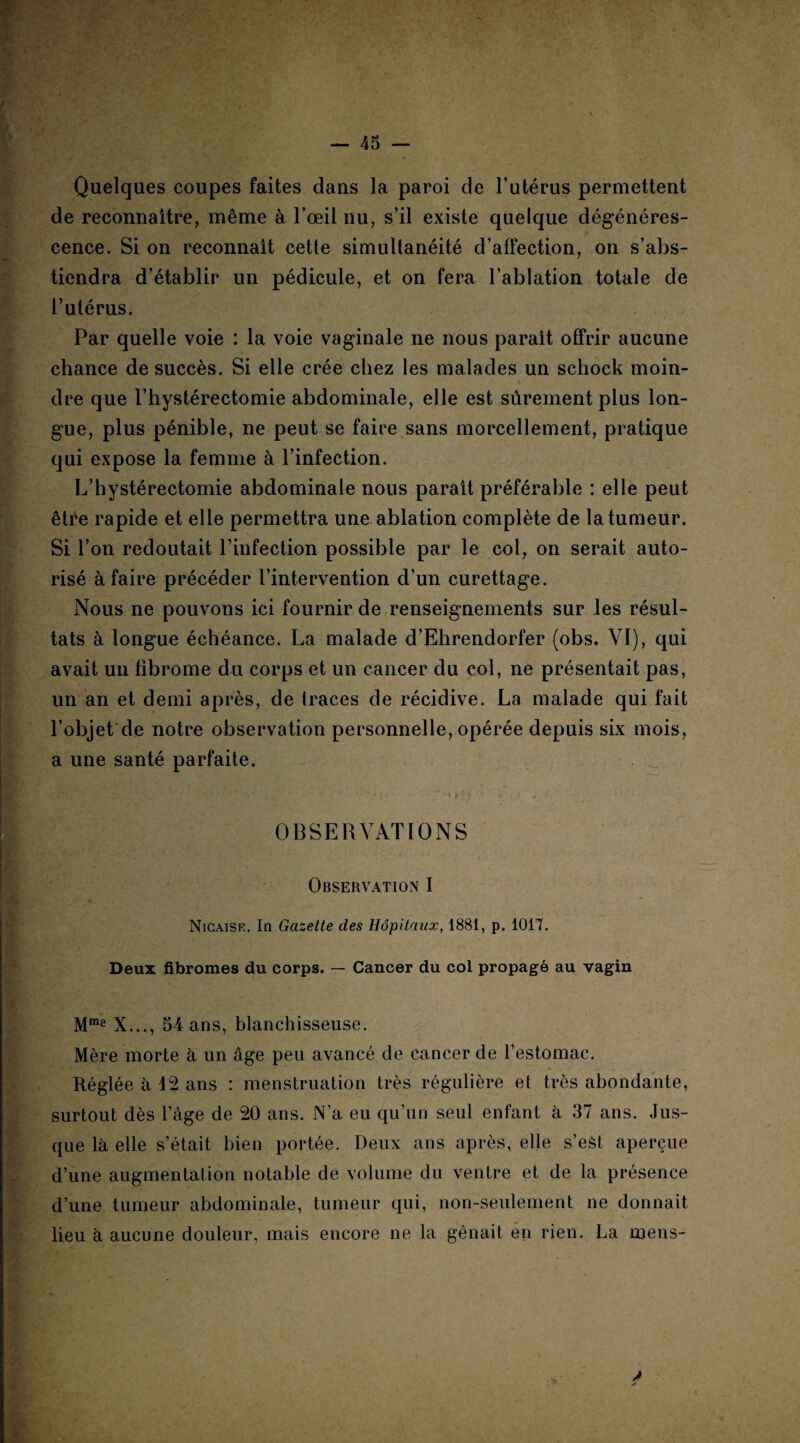 Quelques coupes faites dans la paroi de l’utérus permettent de reconnaître, même à l’œil nu, s’il existe quelque dégénéres¬ cence. Si on reconnaît cette simultanéité d’affection, on s’abs¬ tiendra d’établir un pédicule, et on fera l’ablation totale de l’utérus. Par quelle voie : la voie vaginale ne nous paraît offrir aucune chance de succès. Si elle crée chez les malades un schock moin¬ dre que l’hystérectomie abdominale, elle est sûrement plus lon¬ gue, plus pénible, ne peut se faire sans morcellement, pratique qui expose la femme à l’infection. L’hystérectomie abdominale nous paraît préférable : elle peut être rapide et elle permettra une ablation complète de la tumeur. Si l’on redoutait l’infection possible par le col, on serait auto¬ risé à faire précéder l’intervention d’un curettage. Nous ne pouvons ici fournir de renseignements sur les résul¬ tats à longue échéance. La malade d’Ehrendorfer (obs. VI), qui avait un fibrome du corps et un cancer du col, ne présentait pas, un an et demi après, de traces de récidive. La malade qui fait l’objet de notre observation personnelle, opérée depuis six mois, a une santé parfaite. ... OBSERVATIONS Observation I Nicaise. In Gazette des Hôpitaux, 1881, p. 1017. Deux fibromes du corps. — Cancer du col propagé au vagin Mme X..., 54 ans, blanchisseuse. Mère morte à un âge peu avancé de cancer de l’estomac. Réglée à 12 ans : menstruation très régulière et très abondante, surtout dès l’âge de 20 ans. N’a eu qu’un seul enfant à 37 ans. Jus¬ que là elle s’était bien portée. Deux ans après, elle s’eèt aperçue d’une augmentation notable de volume du ventre et de la présence d’une tumeur abdominale, tumeur qui, non-seulement ne donnait lieu à aucune douleur, mais encore ne la gênait en rien. La mens-