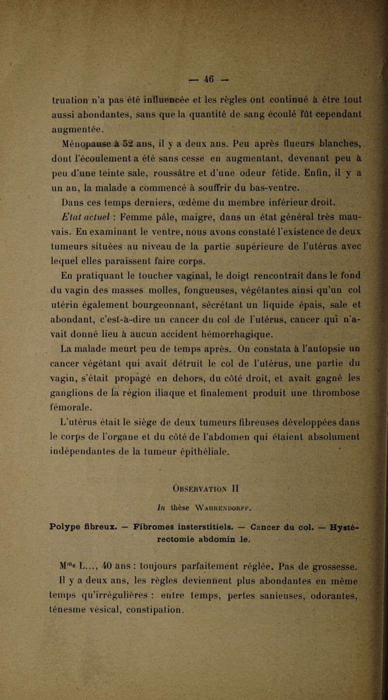 truation n’a pas été influencée et les règles ont continué à être tout aussi abondantes, sans que la quantité de sang écoulé fût cependant augmentée. Ménopause à 52 ans, il y a deux ans. Peu après flueurs blanches, dont l’écoulement a été sans cesse en augmentant, devenant peu à peu d’une teinte sale, roussâtre et d’une odeur fétide. Enfin, il y a un an, la malade a commencé à souffrir du bas-ventre. Dans ces temps derniers, œdème du membre inférieur droit. Etat actuel : Femme pâle, maigre, dans un état général très mau¬ vais. En examinant le ventre, nous avons constaté l’existence de deux tumeurs situées au niveau de la partie supérieure de l’utérus avec lequel elles paraissent faire corps. En pratiquant le toucher vaginal, le doigt rencontrait dans le fond du vagin des masses molles, fongueuses, végétantes ainsi qu’un col utérin également bourgeonnant, sécrétant un liquide épais, sale et abondant, c’est-à-dire un cancer du col de l'utérus, cancer qui n’a¬ vait donné lieu à aucun accident hémorrhagique. La malade meurt peu de temps après. On constata à l’autopsie un cancer végétant qui avait détruit le col de l’utérus, une partie du vagin, s'était propagé en dehors, du côté droit, et avait gagné les ganglions de la région iliaque et finalement produit une thrombose fémorale. L’utérus était le siège de deux tumeurs fibreuses développées dans le corps de l’organe et du côté de l’abdomen qui étaient absolument indépendantes de la tumeur épithéliale. Observation II ln thèse Wahrendorff. Polype fibreux. — Fibromes insterstitiels. — Cancer du col. — Hysté¬ rectomie abdomin le. Mme L..., 40 ans : toujours parfaitement réglée. Pas de grossesse. Il y a deux ans, les règles deviennent plus abondantes en même temps qu’irrégulières : entre temps, pertes sanieuses, odorantes, ténesme vésical, constipation.