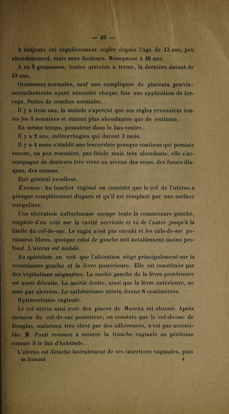 À toujours été régulièrement réglée depuis l’âge de 13 ans, peu abondamment, mais sans douleurs. Ménopause à 48 ans. A eu 9 grossesses, toutes arrivées à terme, la dernière datant de 13 ans. Grossesses normales, sauf une compliquée de placenta prævia : accouchements ayant nécessité chaque fois une application de for¬ ceps. Suites de couches normales. Il y a trois ans, la malade s’aperçut que ses règles revenaient tou¬ tes les 3 semaines et étaient plus abondantes que de coutume. En même temps, pesanteur dans le bas-ventre. Il y a 2 ans, métrorrhagies qui durent 3 mois. Il y a 4 mois s’établit une leucorrhée presque continue qui persiste encore, un peu roussâtre, pas fétide mais très abondante, elle s’ac¬ compagne de douleurs très vives au niveau des reins, des fosses ilia¬ ques, des cuisses. Etat général excellent. Examen : Au toucher vaginal on constate que le col de l’utérus a presque complètement disparu et qu’il est remplacé par une surface irrégulière. Une ulcération anfractueuse occupe toute la commissure gauche, empiète d’un côté sur la cavité cervicale et va de l’autre jusqu’à la limite du cul-de-sac. Le vagin n’est pas envahi et les culs-de-sac pa¬ raissent libres, quoique celui de gauche soit notablement moins pro¬ fond. L’utérus est mobilé. Au spéculum on voit que l’altération siège principalement sur la commissure gauche et la lèvre postérieure. Elle est constituée par des végétations saignantes. La moitié gauche de la lèvre postérieure est aussi détruite. La moitié droite, ainsi que la lèvre antérieure, ne / sont pas ulcérées. Le cathétérisme utérin donné 8 centimètres. Hystérectomie vaginale. Le col utérin saisi avec des pinces de Museux est abaissé. Après incision du cul-de-sac postérieur, on constate que le cul-de-sac de Douglas, maintenu très élevé par des adhérences, n’est pas accessi¬ ble. M. Pozzi renonce à suturer la tranche vaginale au péritoine comme il le fait d’habitude. L’utérus est détaché latéralement de ses insertions vaginales, puis de Boucaud 4