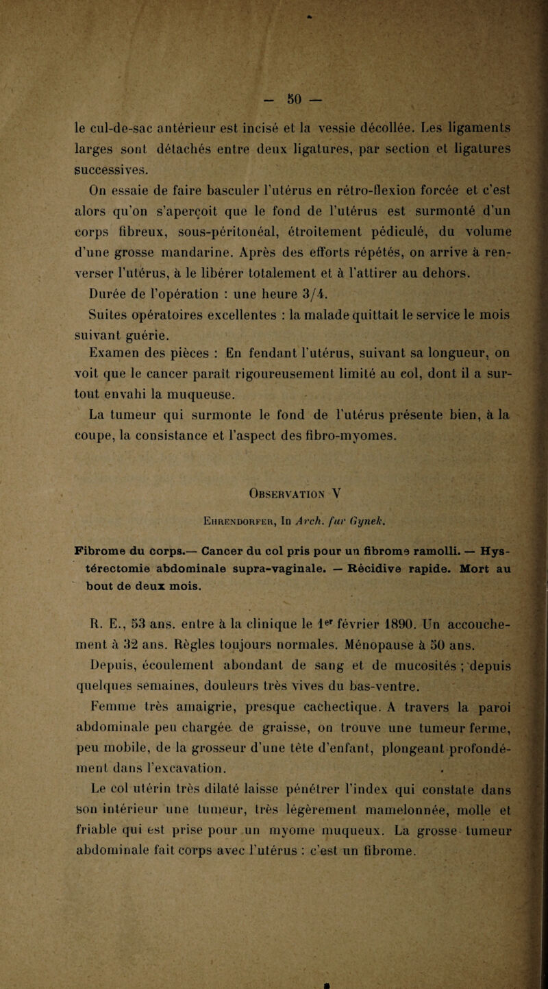 le cul-de-sac antérieur est incisé et la vessie décollée. Les ligaments larges sont détachés entre deux ligatures, par section et ligatures successives. On essaie de faire basculer l’utérus en rétro-flexion forcée et c’est alors qu’on s’aperçoit que le fond de l’utérus est surmonté d’un corps fibreux, sous-péritonéal, étroitement pédiculé, du volume d’une grosse mandarine. Après des efforts répétés, on arrive à ren¬ verser l’utérus, à le libérer totalement et à l’attirer au dehors. Durée de l’opération : une heure 3/4. Suites opératoires excellentes : la malade quittait le service le mois suivant guérie. Examen des pièces : En fendant l’utérus, suivant sa longueur, on voit que le cancer paraît rigoureusement limité au col, dont il a sur¬ tout envahi la muqueuse. La tumeur qui surmonte le fond de l’utérus présente bien, à la coupe, la consistance et l’aspect des fibro-myomes. Observation V Ehrendorfer, In Arch. fur Gynek. Fibrome du corps.— Cancer du col pris pour un fibrome ramolli. — Hys¬ térectomie abdominale supra-vaginale. — Récidive rapide. Mort au bout de deux mois. R. E., 53 ans. entre à la clinique le 1er février 1890. Un accouche¬ ment à 32 ans. Règles toujours normales. Ménopause à 50 ans. Depuis, écoulement abondant de sang et de mucosités ; depuis quelques semaines, douleurs très vives du bas-ventre. Femme très amaigrie, presque cachectique. A travers la paroi abdominale peu chargée, de graisse, on trouve une tumeur ferme, peu mobile, de la grosseur d’une tète d’enfant, plongeant profondé¬ ment dans l’excavation. Le col utérin très dilaté laisse pénétrer l’index qui constate dans son intérieur une tumeur, très légèrement mamelonnée, molle et friable qui est prise pour un myome muqueux. La grosse tumeur abdominale fait corps avec l’utérus : c’est un fibrome. m