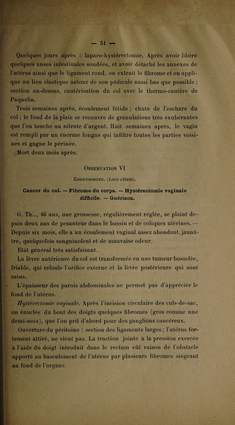 Quelques jours après : laparo-hystérectomie. Après avoir libéré quelques anses intestinales soudées, et avoir détaché les annexes de l'utérus ainsi que le ligament rond, on extrait le fibrome et on appli¬ que un lien élastique autour de son pédicule aussi bas que possible ; section au-dessus, cautérisation du col avec le thermo-cautère de Paquelin. Trois semaines après, écoulement fétide ; chute de l’eschare du col ; le fond de la plaie se recouvre de granulations très exubérantes que l’on touche au nitrate d’argent. Huit semaines après, le vagin est rempli par un énorme fongus qui infiltre toutes les parties voisi¬ nes et gagne le périnée. Mort deux mois après. Observation VI Ehrendorfer. (Loco cilato). Cancer du col. — Fibrome du corps. — Hystérectomie vaginale difficile. — Guérison. G. Th.., 46 ans, une grossesse, régulièrement réglée, se plaint de¬ puis deux ans de pesanteur dans le bassin et de coliques utérines.— Depuis six mois, elle a un écoulement vaginal assez abondant, jaunâ¬ tre, quelquefois sanguinolent et de mauvaise odeur. Etat général très satisfaisant. La lèvre antérieure du col est transformée en une tumeur bosselée, friable, qui refoule l’orifice externe et la lètre postérieure qui sont sains. L’épaisseur des parois abdominales ne permet pas d’apprécier le fond de l’utérus. Hystérectomie vaginale. Après l’incision circulaire des culs-de-sac, on énuclée du bout des doigts quelques fibromes (gros comme une demi-noix), que l’on prit d’abord pour des ganglions cancéreux. Ouverture du péritoine : section des ligaments larges; l’utérus for¬ tement attiré, ne vient pas. La traction jointe à la pression exercée à l’aide du doigt introduit dans le rectum eût raison de l’obstacle apporté au basculement de l’utérus par plusieurs fibromes siégeant au fond de l’organe.