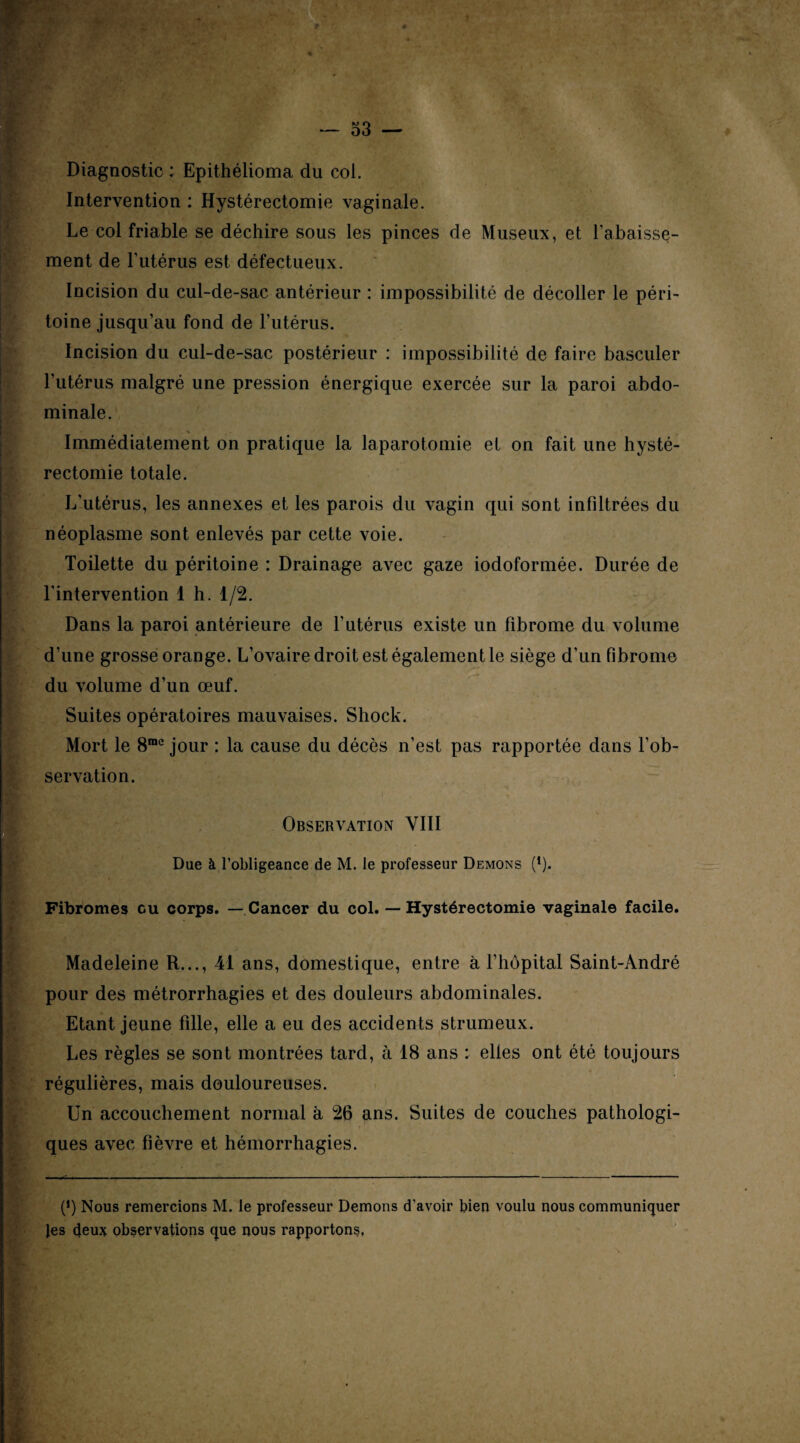 Diagnostic : Epithélioma du col. Intervention : Hystérectomie vaginale. Le col friable se déchire sous les pinces de Museux, et rabaisse¬ ment de Futérus est défectueux. Incision du cul-de-sac antérieur : impossibilité de décoller le péri¬ toine jusqu’au fond de Futérus. Incision du cul-de-sac postérieur : impossibilité de faire basculer Futérus malgré une pression énergique exercée sur la paroi abdo¬ minale. Immédiatement on pratique la laparotomie et on fait une hysté¬ rectomie totale. L'utérus, les annexes et les parois du vagin qui sont inFiltrées du néoplasme sont enlevés par cette voie. Toilette du péritoine : Drainage avec gaze iodoformée. Durée de l'intervention 1 h. 1/2. Dans la paroi antérieure de Futérus existe un Fibrome du volume d’une grosse orange. L’ovaire droit est également le siège d’un Fibrome du volume d’un œuf. Suites opératoires mauvaises. Sliock. Mort le 8rae jour : la cause du décès n’est pas rapportée dans l’ob¬ servation. Observation VIII Due à l’obligeance de M. le professeur Démons (l). Fibromes ou corps. — Cancer du col. — Hystérectomie vaginale facile. Madeleine R..., 41 ans, domestique, entre à l’hôpital Saint-André pour des métrorrhagies et des douleurs abdominales. Etant jeune fille, elle a eu des accidents strumeux. Les règles se sont montrées tard, à 18 ans : elles ont été toujours régulières, mais douloureuses. Un accouchement normal à 26 ans. Suites de couches pathologi¬ ques avec Fièvre et hémorrhagies. P) Nous remercions M. le professeur Démons d’avoir bien voulu nous communiquer Jes deux observations que nous rapportons,