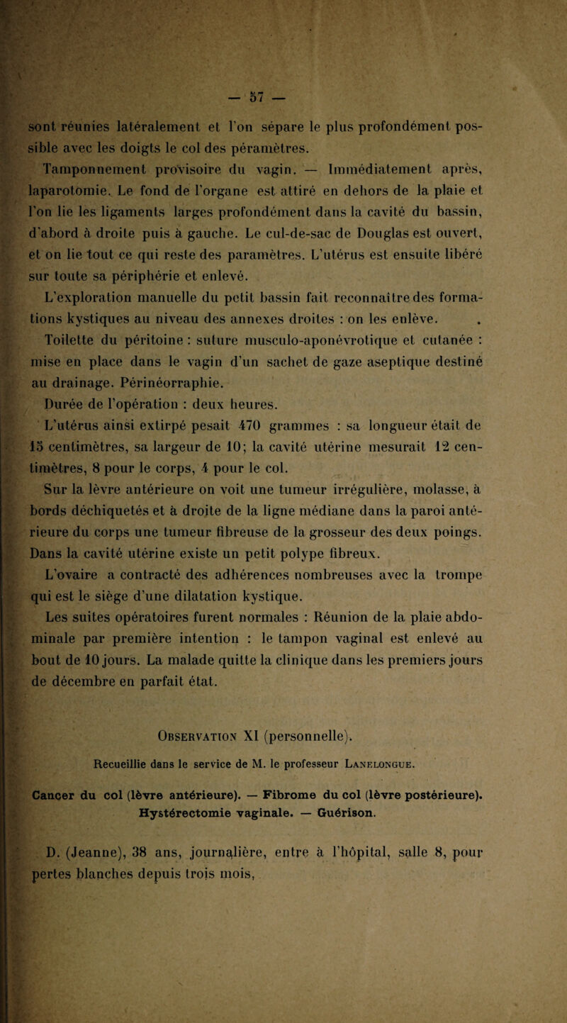 I — 57 — sont réunies latéralement et l’on sépare le plus profondément pos¬ sible avec les doigts le col des péramètres. Tamponnement provisoire du vagin. — Immédiatement après, laparotomie. Le fond de l’organe est attiré en dehors de la plaie et l’on lie les ligaments larges profondément dans la cavité du bassin, d'abord à droite puis à gauche. Le cul-de-sac de Douglas est ouvert, et on lie tout ce qui reste des paramètres. L’utérus est ensuite libéré sur toute sa périphérie et enlevé. L’exploration manuelle du petit bassin fait reconnaître des forma¬ tions kystiques au niveau des annexes droites : on les enlève. Toilette du péritoine : suture musculo-aponévrotique et cutanée : mise en place dans le vagin d’un sachet de gaze aseptique destiné au drainage. Périnéorraphie. Durée de l’opération : deux heures. L’utérus ainsi extirpé pesait 470 grammes : sa longueur était de 15 centimètres, sa largeur de 10; la cavité utérine mesurait 12 cen¬ timètres, 8 pour le corps, 4 pour le col. Sur la lèvre antérieure on voit une tumeur irrégulière, molasse, à bords déchiquetés et à droite de la ligne médiane dans la paroi anté¬ rieure du corps une tumeur fibreuse de la grosseur des deux poings. Dans la cavité utérine existe un petit polype fibreux. L’ovaire a contracté des adhérences nombreuses avec la trompe qui est le siège d’une dilatation kystique. Les suites opératoires furent normales : Réunion de la plaie abdo¬ minale par première intention : le tampon vaginal est enlevé au bout de 10 jours. La malade quitte la clinique dans les premiers jours de décembre en parfait état. Observation XI (personnelle). Recueillie dans le service de M. le professeur Lanelongue. Cancer du col (lèvre antérieure). — Fibrome du col (lèvre postérieure). Hystérectomie vaginale. — Guérison. D. (Jeanne), 38 ans, journalière, entre à l’hôpital, salle 8, pour pertes blanches depuis trois mois,