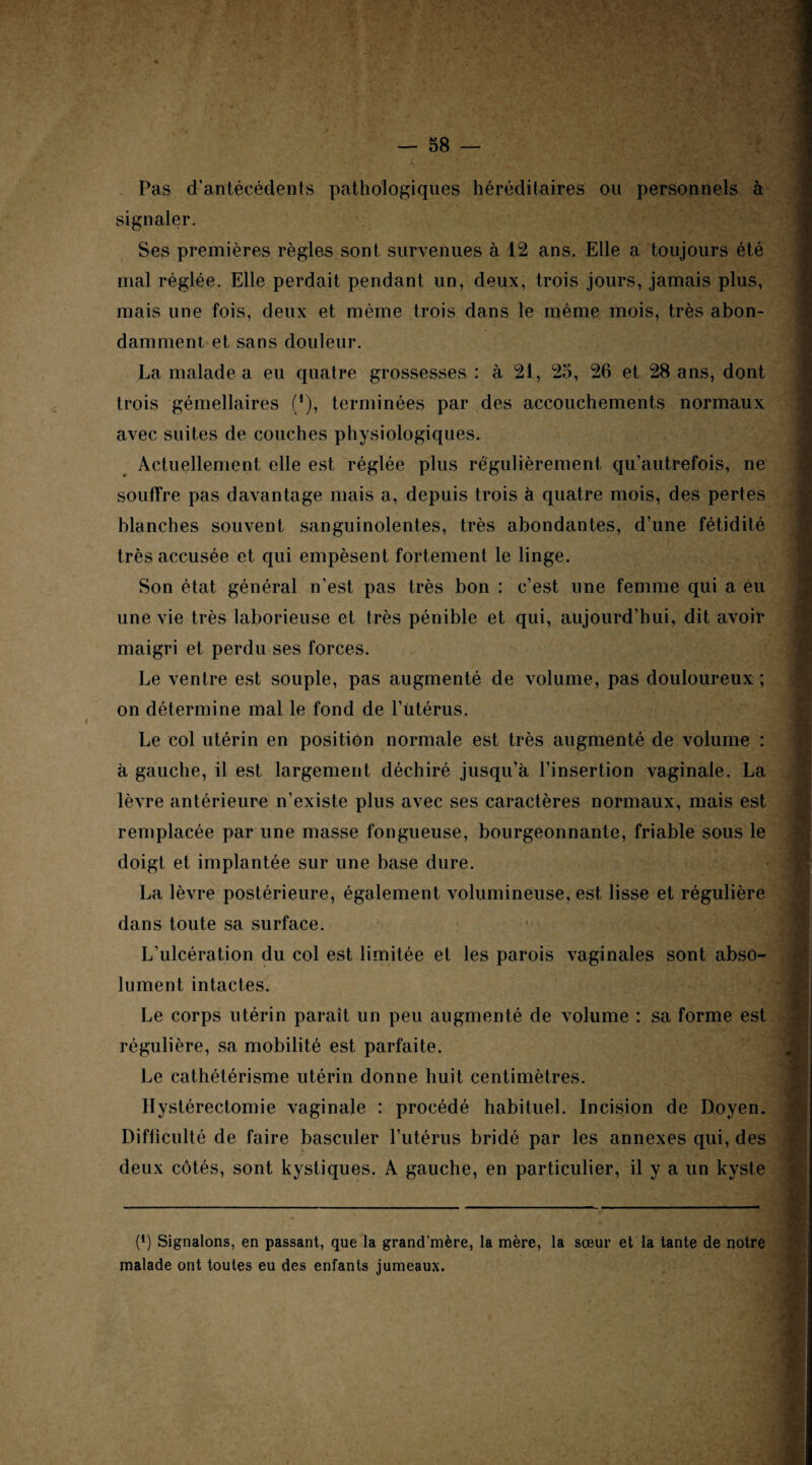 4 Pas d’antécédents pathologiques héréditaires ou personnels à signaler. Ses premières règles sont survenues à 12 ans. Elle a toujours été mal réglée. Elle perdait pendant un, deux, trois jours, jamais plus, mais une fois, deux et même trois dans le même mois, très abon¬ damment et sans douleur. La malade a eu quatre grossesses : à 21, 25, 26 et 28 ans, dont trois gémellaires ('), terminées par des accouchements normaux avec suites de couches physiologiques. Actuellement elle est réglée plus régulièrement qu’autrefois, ne souffre pas davantage mais a, depuis trois à quatre mois, des pertes blanches souvent sanguinolentes, très abondantes, d’une fétidité très accusée et qui empèsent fortement le linge. Son état général n’est pas très bon : c’est une femme qui a eu une vie très laborieuse et très pénible et qui, aujourd’hui, dit avoir maigri et perdu ses forces. Le ventre est souple, pas augmenté de volume, pas douloureux ; on détermine mal le fond de l’Utérus. Le col utérin en position normale est très augmenté de volume : à gauche, il est largement déchiré jusqu’à l’insertion vaginale. La lèvre antérieure n’existe plus avec ses caractères normaux, mais est remplacée par une masse fongueuse, bourgeonnante, friable sous le doigt et implantée sur une base dure. La lèvre postérieure, également volumineuse, est lisse et régulière dans toute sa surface. L’ulcération du col est limitée et les parois vaginales sont abso¬ lument intactes. Le corps utérin paraît un peu augmenté de volume : sa forme est régulière, sa mobilité est parfaite. Le cathétérisme utérin donne huit centimètres. Hystérectomie vaginale : procédé habituel. Incision de Doyen. Difficulté de faire basculer l’utérus bridé par les annexes qui, des deux côtés, sont kystiques. A gauche, en particulier, il y a un kyste ü (!) Signalons, en passant, que la grand’mère, la mère, la sœur et la tante de notre malade ont toutes eu des enfants jumeaux.