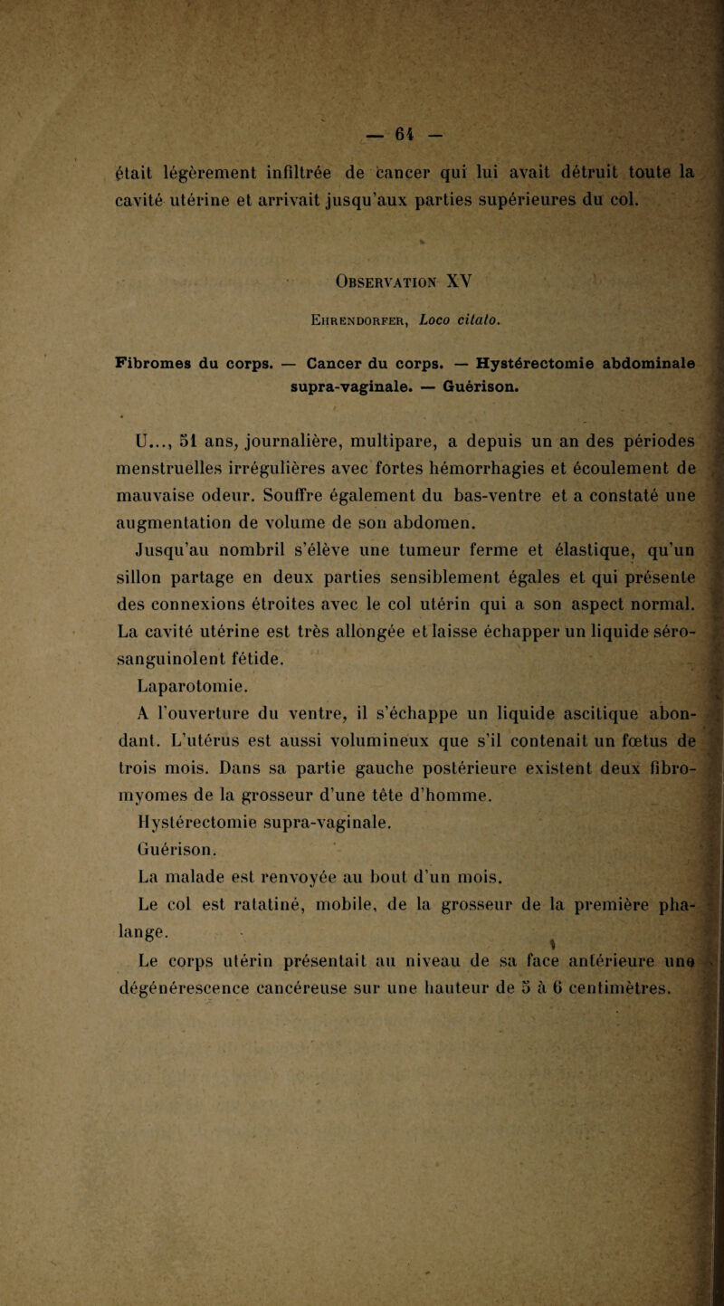 était légèrement infiltrée de cancer qui lui avait détruit toute la cavité utérine et arrivait jusqu’aux parties supérieures du col. Observation XY Ehrendorfer, Loco citato. Fibromes du corps. — Cancer du corps. — Hystérectomie abdominale supra-vaginale. — Guérison. 4 U..., 51 ans, journalière, multipare, a depuis un an des périodes menstruelles irrégulières avec fortes hémorrhagies et écoulement de mauvaise odeur. Souffre également du bas-ventre et a constaté une augmentation de volume de son abdomen. Jusqu’au nombril s’élève une tumeur ferme et élastique, qu’un sillon partage en deux parties sensiblement égales et qui présente des connexions étroites avec le col utérin qui a son aspect normal. La cavité utérine est très allongée et laisse échapper un liquide séro- sanguinolent fétide. Laparotomie. A l’ouverture du ventre, il s’échappe un liquide ascitique abon¬ dant. L’utérus est aussi volumineux que s’il contenait un fœtus de trois mois. Dans sa partie gauche postérieure existent deux fibro¬ myomes de la grosseur d’une tête d’homme. Hystérectomie supra-vaginale. Guérison. La malade est renvoyée au bout d’un mois. Le col est ratatiné, mobile, de la grosseur de la première pha¬ lange. Le corps utérin présentait au niveau de sa face antérieure une dégénérescence cancéreuse sur une hauteur de 5 à fi centimètres. '<4 VJ