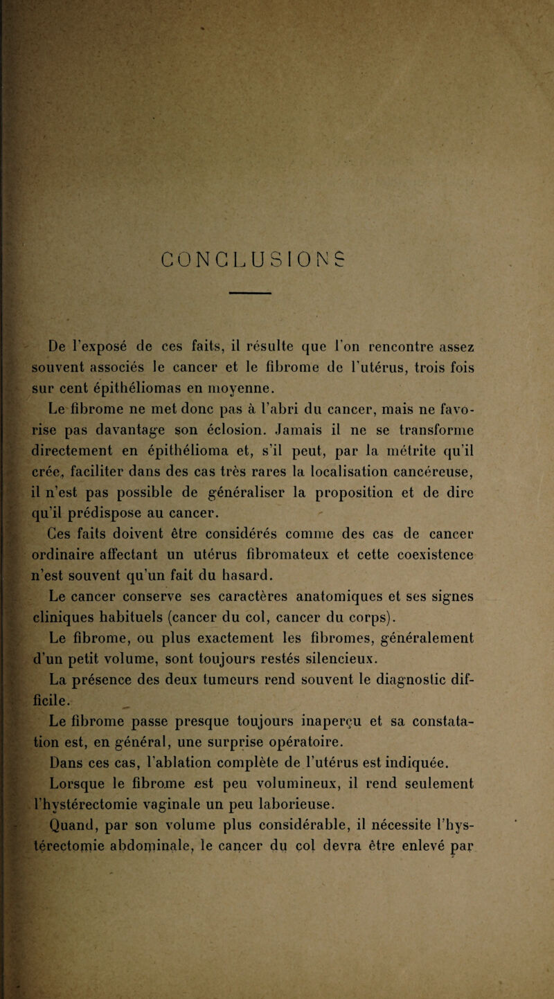 K; ' Wà yPf ■ 0 CONCLUSIONS De l’exposé de ces faits, il résulte que l’on rencontre assez souvent associés le cancer et le fibrome de l’utérus, trois fois sur cent épithéliomas en moyenne. Le fibrome ne met donc pas à l’abri du cancer, mais ne favo¬ rise pas davantage son éclosion. Jamais il ne se transforme directement en épithélioma et, s’il peut, par la métrite qu’il crée,, faciliter dans des cas très rares la localisation cancéreuse, il n’est pas possible de généraliser la proposition et de dire qu’il prédispose au cancer. Ces faits doivent être considérés comme des cas de cancer ordinaire affectant un utérus fibromateux et cette coexistence n’est souvent qu’un fait du hasard. Le cancer conserve ses caractères anatomiques et ses signes cliniques habituels (cancer du col, cancer du corps). Le fibrome, ou plus exactement les fibromes, généralement d’un petit volume, sont toujours restés silencieux. La présence des deux tumeurs rend souvent le diagnostic dif¬ ficile. Le fibrome passe presque toujours inaperçu et sa constata¬ tion est, en général, une surprise opératoire. Dans ces cas, l’ablation complète de l’utérus est indiquée. Lorsque le fîbro.me est peu volumineux, il rend seulement l’hvstérectomie vaginale un peu laborieuse. Quand, par son volume plus considérable, il nécessite 1 hys¬ térectomie abdoqiinale, le cancer du col devra être enlevé par