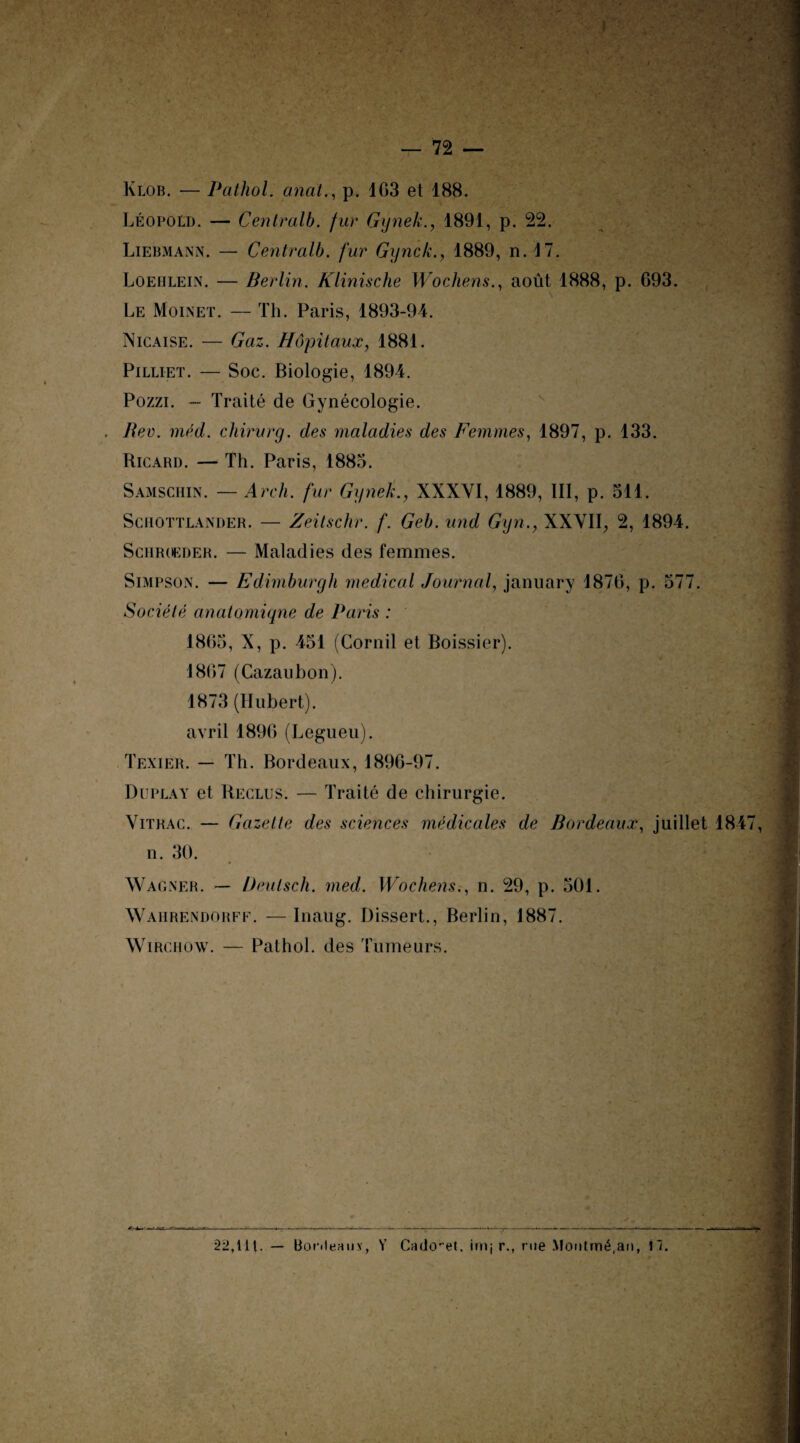 Klob. — Pathol, anat., p. 163 et 188. Léopold. — Centralb. fur Gynek., 1891, p. 22. Liebmann. — Centralh. fur Gynek., 1889, n. 17. Loehlein. — Berlin. Klinische Wochens., août 1888, p. 693. Le Moinet. — Th. Paris, 1893-94. Nicaise. — Gaz. Hôpitaux, 1881. Pilliet. — Soc. Biologie, 1894. Pozzi. — Traité de Gynécologie. . Rev. méd. chirurg. des maladies des Femmes, 1897, p. 133. Ricard. — Th. Paris, 1883. Samschin. — Arch. fur Gynek., XXXVI, 1889, III, p. 511. Schottlander. — Zeilschr. f. Geb. und Gyn., XXVII, 2, 1894. Schrokder. — Maladies des femmes. Simpson. — Edimburgh medical Journal, january 1870, p. 577. Société anatomique de Paris : 1865, X, p. 451 (Cornil et Boissier). 1867 (Cazaubon). V; 1873 (Hubert), avril 1896 (Legueu). Texier. — Th. Bordeaux, 1896-97. Duplat et Reclus. — Traité de chirurgie. Vitrac. — Gazette des sciences médicales de Bordeaux, juillet 1847, n. 30. Wagner. — Ueulsch. med. Wochens., n. 29, p. 501. Waiirendorff. — Inaug. Dissert., Berlin, 1887. Wirchow. — Pathol, des Tumeurs. 22,111. — Bonleauy, V Cado^et. imj r., rue Montmé.an, \~i.